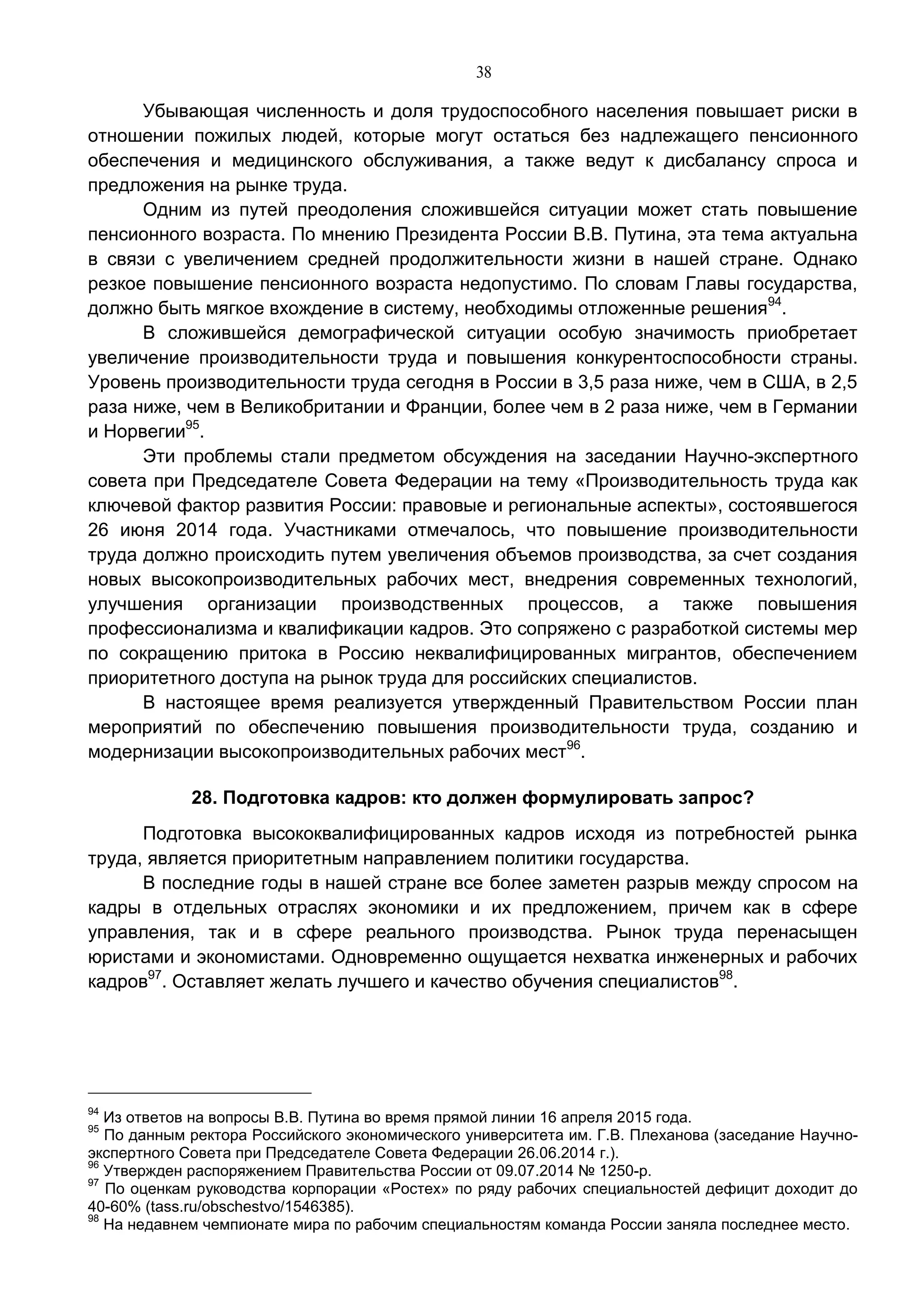 38
Убывающая численность и доля трудоспособного населения повышает риски в
отношении пожилых людей, которые могут остаться без надлежащего пенсионного
обеспечения и медицинского обслуживания, а также ведут к дисбалансу спроса и
предложения на рынке труда.
Одним из путей преодоления сложившейся ситуации может стать повышение
пенсионного возраста. По мнению Президента России В.В. Путина, эта тема актуальна
в связи с увеличением средней продолжительности жизни в нашей стране. Однако
резкое повышение пенсионного возраста недопустимо. По словам Главы государства,
должно быть мягкое вхождение в систему, необходимы отложенные решения94
.
В сложившейся демографической ситуации особую значимость приобретает
увеличение производительности труда и повышения конкурентоспособности страны.
Уровень производительности труда сегодня в России в 3,5 раза ниже, чем в США, в 2,5
раза ниже, чем в Великобритании и Франции, более чем в 2 раза ниже, чем в Германии
и Норвегии95
.
Эти проблемы стали предметом обсуждения на заседании Научно-экспертного
совета при Председателе Совета Федерации на тему «Производительность труда как
ключевой фактор развития России: правовые и региональные аспекты», состоявшегося
26 июня 2014 года. Участниками отмечалось, что повышение производительности
труда должно происходить путем увеличения объемов производства, за счет создания
новых высокопроизводительных рабочих мест, внедрения современных технологий,
улучшения организации производственных процессов, а также повышения
профессионализма и квалификации кадров. Это сопряжено с разработкой системы мер
по сокращению притока в Россию неквалифицированных мигрантов, обеспечением
приоритетного доступа на рынок труда для российских специалистов.
В настоящее время реализуется утвержденный Правительством России план
мероприятий по обеспечению повышения производительности труда, созданию и
модернизации высокопроизводительных рабочих мест96
.
28. Подготовка кадров: кто должен формулировать запрос?
Подготовка высококвалифицированных кадров исходя из потребностей рынка
труда, является приоритетным направлением политики государства.
В последние годы в нашей стране все более заметен разрыв между спросом на
кадры в отдельных отраслях экономики и их предложением, причем как в сфере
управления, так и в сфере реального производства. Рынок труда перенасыщен
юристами и экономистами. Одновременно ощущается нехватка инженерных и рабочих
кадров97
. Оставляет желать лучшего и качество обучения специалистов98
.
94
Из ответов на вопросы В.В. Путина во время прямой линии 16 апреля 2015 года.
95
По данным ректора Российского экономического университета им. Г.В. Плеханова (заседание Научно-
экспертного Совета при Председателе Совета Федерации 26.06.2014 г.).
96
Утвержден распоряжением Правительства России от 09.07.2014 № 1250-р.
97
По оценкам руководства корпорации «Ростех» по ряду рабочих специальностей дефицит доходит до
40-60% (tass.ru/obschestvo/1546385).
98
На недавнем чемпионате мира по рабочим специальностям команда России заняла последнее место.