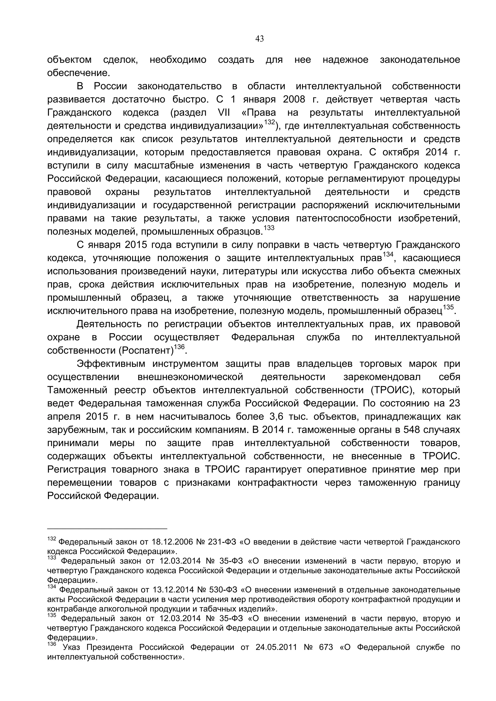 43
объектом сделок, необходимо создать для нее надежное законодательное
обеспечение.
В России законодательство в области интеллектуальной собственности
развивается достаточно быстро. С 1 января 2008 г. действует четвертая часть
Гражданского кодекса (раздел VII «Права на результаты интеллектуальной
деятельности и средства индивидуализации»132
), где интеллектуальная собственность
определяется как список результатов интеллектуальной деятельности и средств
индивидуализации, которым предоставляется правовая охрана. С октября 2014 г.
вступили в силу масштабные изменения в часть четвертую Гражданского кодекса
Российской Федерации, касающиеся положений, которые регламентируют процедуры
правовой охраны результатов интеллектуальной деятельности и средств
индивидуализации и государственной регистрации распоряжений исключительными
правами на такие результаты, а также условия патентоспособности изобретений,
полезных моделей, промышленных образцов.133
С января 2015 года вступили в силу поправки в часть четвертую Гражданского
кодекса, уточняющие положения о защите интеллектуальных прав134
, касающиеся
использования произведений науки, литературы или искусства либо объекта смежных
прав, срока действия исключительных прав на изобретение, полезную модель и
промышленный образец, а также уточняющие ответственность за нарушение
исключительного права на изобретение, полезную модель, промышленный образец135
.
Деятельность по регистрации объектов интеллектуальных прав, их правовой
охране в России осуществляет Федеральная служба по интеллектуальной
собственности (Роспатент)136
.
Эффективным инструментом защиты прав владельцев торговых марок при
осуществлении внешнеэкономической деятельности зарекомендовал себя
Таможенный реестр объектов интеллектуальной собственности (ТРОИС), который
ведет Федеральная таможенная служба Российской Федерации. По состоянию на 23
апреля 2015 г. в нем насчитывалось более 3,6 тыс. объектов, принадлежащих как
зарубежным, так и российским компаниям. В 2014 г. таможенные органы в 548 случаях
принимали меры по защите прав интеллектуальной собственности товаров,
содержащих объекты интеллектуальной собственности, не внесенные в ТРОИС.
Регистрация товарного знака в ТРОИС гарантирует оперативное принятие мер при
перемещении товаров с признаками контрафактности через таможенную границу
Российской Федерации.
132
Федеральный закон от 18.12.2006 № 231-ФЗ «О введении в действие части четвертой Гражданского
кодекса Российской Федерации».
133
Федеральный закон от 12.03.2014 № 35-ФЗ «О внесении изменений в части первую, вторую и
четвертую Гражданского кодекса Российской Федерации и отдельные законодательные акты Российской
Федерации».
134
Федеральный закон от 13.12.2014 № 530-ФЗ «О внесении изменений в отдельные законодательные
акты Российской Федерации в части усиления мер противодействия обороту контрафактной продукции и
контрабанде алкогольной продукции и табачных изделий».
135
Федеральный закон от 12.03.2014 № 35-ФЗ «О внесении изменений в части первую, вторую и
четвертую Гражданского кодекса Российской Федерации и отдельные законодательные акты Российской
Федерации».
136
Указ Президента Российской Федерации от 24.05.2011 № 673 «О Федеральной службе по
интеллектуальной собственности».
