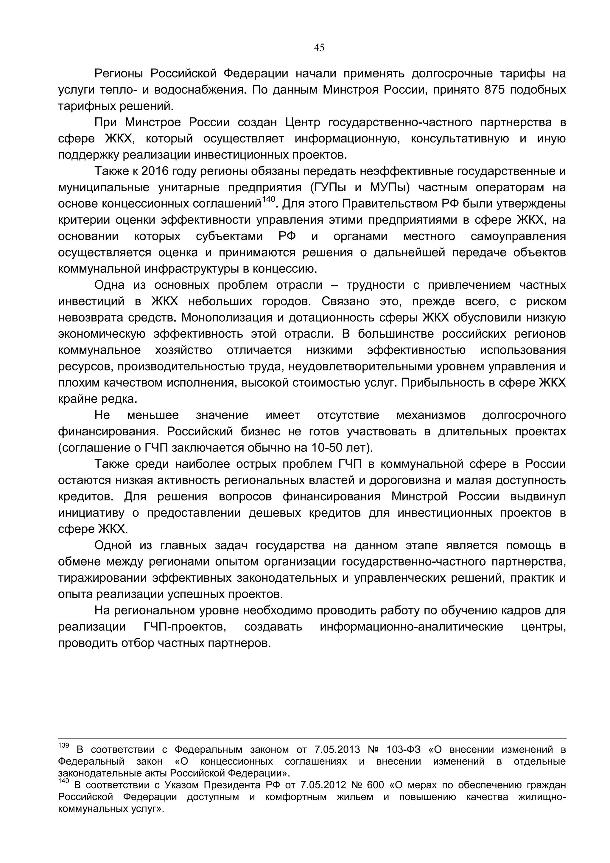45
Регионы Российской Федерации начали применять долгосрочные тарифы на
услуги тепло- и водоснабжения. По данным Минстроя России, принято 875 подобных
тарифных решений.
При Минстрое России создан Центр государственно-частного партнерства в
сфере ЖКХ, который осуществляет информационную, консультативную и иную
поддержку реализации инвестиционных проектов.
Также к 2016 году регионы обязаны передать неэффективные государственные и
муниципальные унитарные предприятия (ГУПы и МУПы) частным операторам на
основе концессионных соглашений140
. Для этого Правительством РФ были утверждены
критерии оценки эффективности управления этими предприятиями в сфере ЖКХ, на
основании которых субъектами РФ и органами местного самоуправления
осуществляется оценка и принимаются решения о дальнейшей передаче объектов
коммунальной инфраструктуры в концессию.
Одна из основных проблем отрасли – трудности с привлечением частных
инвестиций в ЖКХ небольших городов. Связано это, прежде всего, с риском
невозврата средств. Монополизация и дотационность сферы ЖКХ обусловили низкую
экономическую эффективность этой отрасли. В большинстве российских регионов
коммунальное хозяйство отличается низкими эффективностью использования
ресурсов, производительностью труда, неудовлетворительными уровнем управления и
плохим качеством исполнения, высокой стоимостью услуг. Прибыльность в сфере ЖКХ
крайне редка.
Не меньшее значение имеет отсутствие механизмов долгосрочного
финансирования. Российский бизнес не готов участвовать в длительных проектах
(соглашение о ГЧП заключается обычно на 10-50 лет).
Также среди наиболее острых проблем ГЧП в коммунальной сфере в России
остаются низкая активность региональных властей и дороговизна и малая доступность
кредитов. Для решения вопросов финансирования Минстрой России выдвинул
инициативу о предоставлении дешевых кредитов для инвестиционных проектов в
сфере ЖКХ.
Одной из главных задач государства на данном этапе является помощь в
обмене между регионами опытом организации государственно-частного партнерства,
тиражировании эффективных законодательных и управленческих решений, практик и
опыта реализации успешных проектов.
На региональном уровне необходимо проводить работу по обучению кадров для
реализации ГЧП-проектов, создавать информационно-аналитические центры,
проводить отбор частных партнеров.
139
В соответствии с Федеральным законом от 7.05.2013 № 103-ФЗ «О внесении изменений в
Федеральный закон «О концессионных соглашениях и внесении изменений в отдельные
законодательные акты Российской Федерации».
140
В соответствии с Указом Президента РФ от 7.05.2012 № 600 «О мерах по обеспечению граждан
Российской Федерации доступным и комфортным жильем и повышению качества жилищно-
коммунальных услуг».