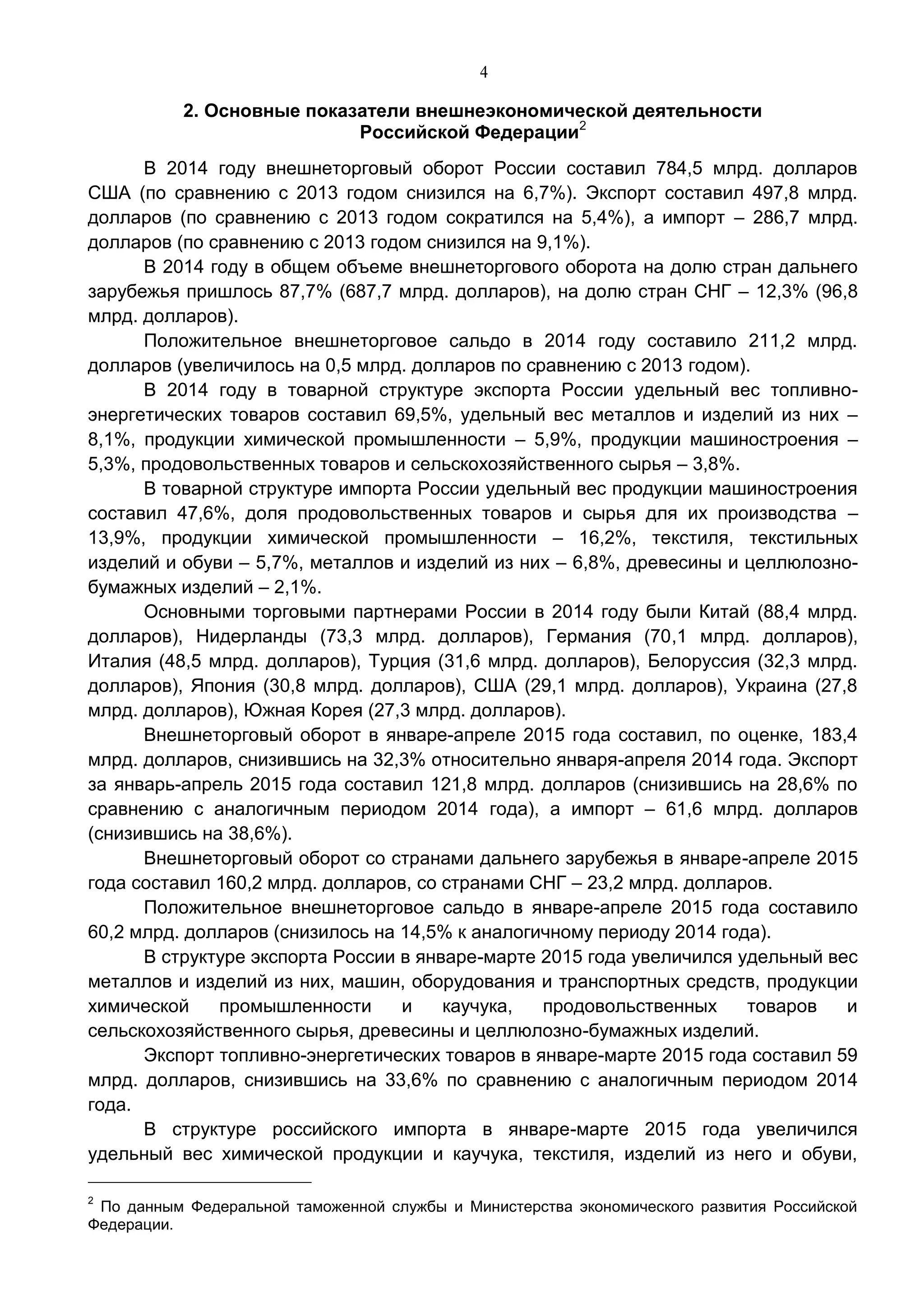 4
2. Основные показатели внешнеэкономической деятельности
Российской Федерации2
В 2014 году внешнеторговый оборот России составил 784,5 млрд. долларов
США (по сравнению с 2013 годом снизился на 6,7%). Экспорт составил 497,8 млрд.
долларов (по сравнению с 2013 годом сократился на 5,4%), а импорт – 286,7 млрд.
долларов (по сравнению с 2013 годом снизился на 9,1%).
В 2014 году в общем объеме внешнеторгового оборота на долю стран дальнего
зарубежья пришлось 87,7% (687,7 млрд. долларов), на долю стран СНГ – 12,3% (96,8
млрд. долларов).
Положительное внешнеторговое сальдо в 2014 году составило 211,2 млрд.
долларов (увеличилось на 0,5 млрд. долларов по сравнению с 2013 годом).
В 2014 году в товарной структуре экспорта России удельный вес топливно-
энергетических товаров составил 69,5%, удельный вес металлов и изделий из них –
8,1%, продукции химической промышленности – 5,9%, продукции машиностроения –
5,3%, продовольственных товаров и сельскохозяйственного сырья – 3,8%.
В товарной структуре импорта России удельный вес продукции машиностроения
составил 47,6%, доля продовольственных товаров и сырья для их производства –
13,9%, продукции химической промышленности – 16,2%, текстиля, текстильных
изделий и обуви – 5,7%, металлов и изделий из них – 6,8%, древесины и целлюлозно-
бумажных изделий – 2,1%.
Основными торговыми партнерами России в 2014 году были Китай (88,4 млрд.
долларов), Нидерланды (73,3 млрд. долларов), Германия (70,1 млрд. долларов),
Италия (48,5 млрд. долларов), Турция (31,6 млрд. долларов), Белоруссия (32,3 млрд.
долларов), Япония (30,8 млрд. долларов), США (29,1 млрд. долларов), Украина (27,8
млрд. долларов), Южная Корея (27,3 млрд. долларов).
Внешнеторговый оборот в январе-апреле 2015 года составил, по оценке, 183,4
млрд. долларов, снизившись на 32,3% относительно января-апреля 2014 года. Экспорт
за январь-апрель 2015 года составил 121,8 млрд. долларов (снизившись на 28,6% по
сравнению с аналогичным периодом 2014 года), а импорт – 61,6 млрд. долларов
(снизившись на 38,6%).
Внешнеторговый оборот со странами дальнего зарубежья в январе-апреле 2015
года составил 160,2 млрд. долларов, со странами СНГ – 23,2 млрд. долларов.
Положительное внешнеторговое сальдо в январе-апреле 2015 года составило
60,2 млрд. долларов (снизилось на 14,5% к аналогичному периоду 2014 года).
В структуре экспорта России в январе-марте 2015 года увеличился удельный вес
металлов и изделий из них, машин, оборудования и транспортных средств, продукции
химической промышленности и каучука, продовольственных товаров и
сельскохозяйственного сырья, древесины и целлюлозно-бумажных изделий.
Экспорт топливно-энергетических товаров в январе-марте 2015 года составил 59
млрд. долларов, снизившись на 33,6% по сравнению с аналогичным периодом 2014
года.
В структуре российского импорта в январе-марте 2015 года увеличился
удельный вес химической продукции и каучука, текстиля, изделий из него и обуви,
2
По данным Федеральной таможенной службы и Министерства экономического развития Российской
Федерации.