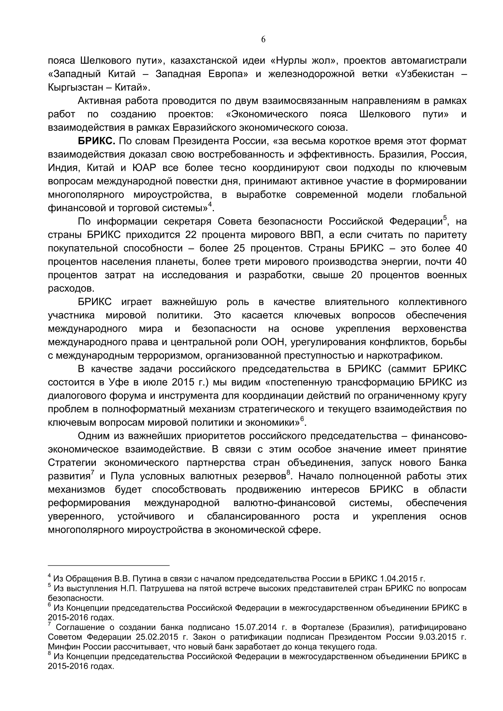 6
пояса Шелкового пути», казахстанской идеи «Нурлы жол», проектов автомагистрали
«Западный Китай – Западная Европа» и железнодорожной ветки «Узбекистан –
Кыргызстан – Китай».
Активная работа проводится по двум взаимосвязанным направлениям в рамках
работ по созданию проектов: «Экономического пояса Шелкового пути» и
взаимодействия в рамках Евразийского экономического союза.
БРИКС. По словам Президента России, «за весьма короткое время этот формат
взаимодействия доказал свою востребованность и эффективность. Бразилия, Россия,
Индия, Китай и ЮАР все более тесно координируют свои подходы по ключевым
вопросам международной повестки дня, принимают активное участие в формировании
многополярного мироустройства, в выработке современной модели глобальной
финансовой и торговой системы»4
.
По информации секретаря Совета безопасности Российской Федерации5
, на
страны БРИКС приходится 22 процента мирового ВВП, а если считать по паритету
покупательной способности – более 25 процентов. Страны БРИКС – это более 40
процентов населения планеты, более трети мирового производства энергии, почти 40
процентов затрат на исследования и разработки, свыше 20 процентов военных
расходов.
БРИКС играет важнейшую роль в качестве влиятельного коллективного
участника мировой политики. Это касается ключевых вопросов обеспечения
международного мира и безопасности на основе укрепления верховенства
международного права и центральной роли ООН, урегулирования конфликтов, борьбы
с международным терроризмом, организованной преступностью и наркотрафиком.
В качестве задачи российского председательства в БРИКС (саммит БРИКС
состоится в Уфе в июле 2015 г.) мы видим «постепенную трансформацию БРИКС из
диалогового форума и инструмента для координации действий по ограниченному кругу
проблем в полноформатный механизм стратегического и текущего взаимодействия по
ключевым вопросам мировой политики и экономики»6
.
Одним из важнейших приоритетов российского председательства – финансово-
экономическое взаимодействие. В связи с этим особое значение имеет принятие
Стратегии экономического партнерства стран объединения, запуск нового Банка
развития7
и Пула условных валютных резервов8
. Начало полноценной работы этих
механизмов будет способствовать продвижению интересов БРИКС в области
реформирования международной валютно-финансовой системы, обеспечения
уверенного, устойчивого и сбалансированного роста и укрепления основ
многополярного мироустройства в экономической сфере.
4
Из Обращения В.В. Путина в связи с началом председательства России в БРИКС 1.04.2015 г.
5
Из выступления Н.П. Патрушева на пятой встрече высоких представителей стран БРИКС по вопросам
безопасности.
6
Из Концепции председательства Российской Федерации в межгосударственном объединении БРИКС в
2015-2016 годах.
7
Соглашение о создании банка подписано 15.07.2014 г. в Форталезе (Бразилия), ратифицировано
Советом Федерации 25.02.2015 г. Закон о ратификации подписан Президентом России 9.03.2015 г.
Минфин России рассчитывает, что новый банк заработает до конца текущего года.
8
Из Концепции председательства Российской Федерации в межгосударственном объединении БРИКС в
2015-2016 годах.