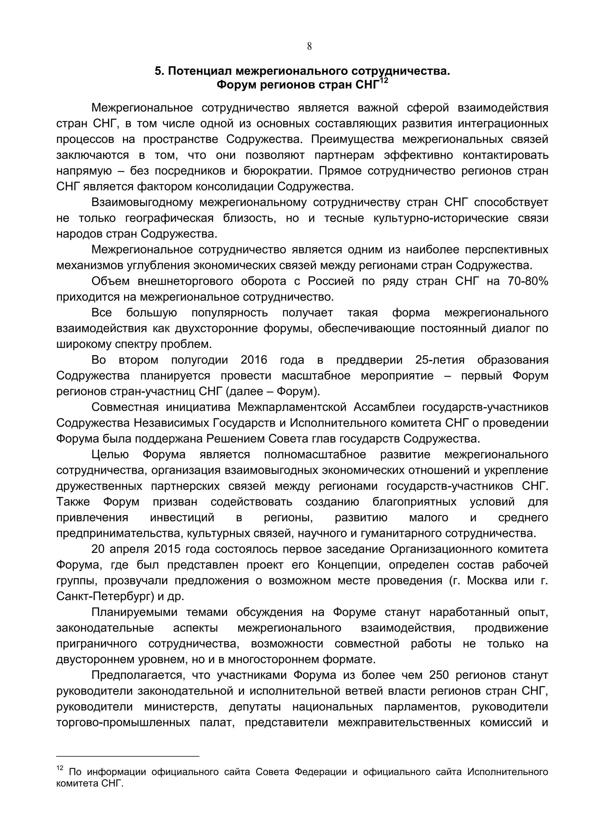 8
5. Потенциал межрегионального сотрудничества.
Форум регионов стран СНГ12
Межрегиональное сотрудничество является важной сферой взаимодействия
стран СНГ, в том числе одной из основных составляющих развития интеграционных
процессов на пространстве Содружества. Преимущества межрегиональных связей
заключаются в том, что они позволяют партнерам эффективно контактировать
напрямую – без посредников и бюрократии. Прямое сотрудничество регионов стран
СНГ является фактором консолидации Содружества.
Взаимовыгодному межрегиональному сотрудничеству стран СНГ способствует
не только географическая близость, но и тесные культурно-исторические связи
народов стран Содружества.
Межрегиональное сотрудничество является одним из наиболее перспективных
механизмов углубления экономических связей между регионами стран Содружества.
Объем внешнеторгового оборота с Россией по ряду стран СНГ на 70-80%
приходится на межрегиональное сотрудничество.
Все большую популярность получает такая форма межрегионального
взаимодействия как двухсторонние форумы, обеспечивающие постоянный диалог по
широкому спектру проблем.
Во втором полугодии 2016 года в преддверии 25-летия образования
Содружества планируется провести масштабное мероприятие – первый Форум
регионов стран-участниц СНГ (далее – Форум).
Совместная инициатива Межпарламентской Ассамблеи государств-участников
Содружества Независимых Государств и Исполнительного комитета СНГ о проведении
Форума была поддержана Решением Совета глав государств Содружества.
Целью Форума является полномасштабное развитие межрегионального
сотрудничества, организация взаимовыгодных экономических отношений и укрепление
дружественных партнерских связей между регионами государств-участников СНГ.
Также Форум призван содействовать созданию благоприятных условий для
привлечения инвестиций в регионы, развитию малого и среднего
предпринимательства, культурных связей, научного и гуманитарного сотрудничества.
20 апреля 2015 года состоялось первое заседание Организационного комитета
Форума, где был представлен проект его Концепции, определен состав рабочей
группы, прозвучали предложения о возможном месте проведения (г. Москва или г.
Санкт-Петербург) и др.
Планируемыми темами обсуждения на Форуме станут наработанный опыт,
законодательные аспекты межрегионального взаимодействия, продвижение
приграничного сотрудничества, возможности совместной работы не только на
двустороннем уровнем, но и в многостороннем формате.
Предполагается, что участниками Форума из более чем 250 регионов станут
руководители законодательной и исполнительной ветвей власти регионов стран СНГ,
руководители министерств, депутаты национальных парламентов, руководители
торгово-промышленных палат, представители межправительственных комиссий и
12
По информации официального сайта Совета Федерации и официального сайта Исполнительного
комитета СНГ.