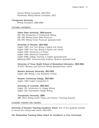Hallman Martini 6
General Writing Consultant, 2010-2012
Dissertation Writing Retreat Consultant, 2012
Transylvania University
Writing Consultant, 2006-2009
TEACHING EXPERIENCE
Salem State University, 2016-present
ENL 310: Introduction to Professional Writing
ENL 502: Writing Center Skills Practicum
ENL 870: Writing Center Practicum (graduate-level)
University of Houston, 2012-2016
English 1303: First Year Writing I (hybrid and online)
English 1304: First Year Writing II (hybrid and online)
English 2305: Introduction to Fiction
English 3340: Advanced Composition
English 6300: College Teaching in English (graduate-level)
Marketing 8397: Communicating Academic Research (graduate-level)
University of Texas Health School of Biomedical Informatics, 2014-2016
HI 5371: Business and Technical Writing (graduate-level; online)
Western Kentucky University, 2012-2015
English 300: Writing in the Disciplines (online)
Houston Community College, 2012-2013
English 1302: English Composition II
University of Louisville, 2010-2012
English 101: Introduction to College Writing
English 102: Intermediate College Writing
Transylvania University, 2009
WRC 2012: Writing Center Theory and Practice *Teaching Assistant
ACADEMIC HONORS AND AWARDS
University of Houston Teaching Excellence Award. One of four graduate students
to receive this campus-wide award, 2014-2015.
The Outstanding Teaching Fellow Award for Excellence in Core Curriculum
 