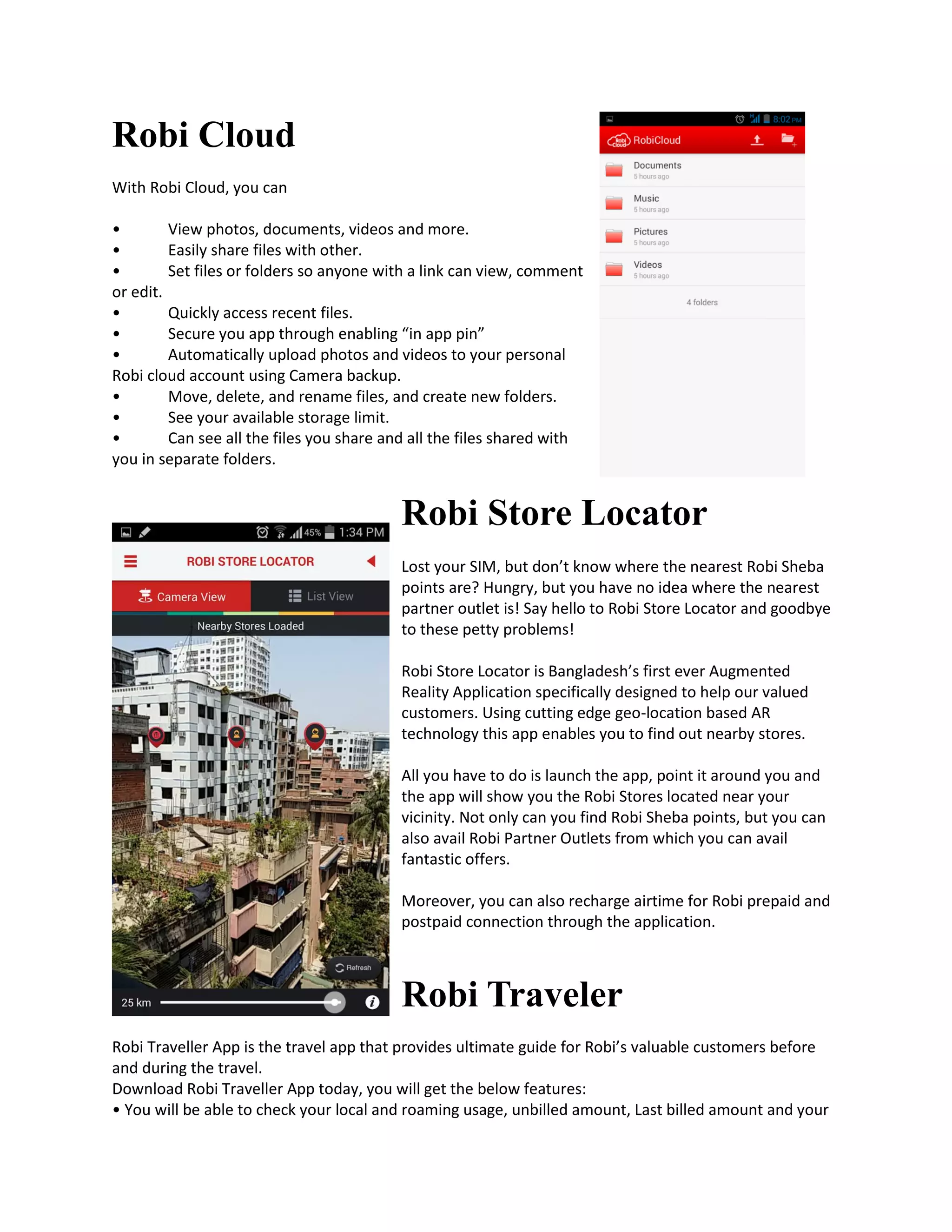 Robi Cloud
With Robi Cloud, you can
• View photos, documents, videos and more.
• Easily share files with other.
• Set files or folders so anyone with a link can view, comment
or edit.
• Quickly access recent files.
• Secure you app through enabling “in app pin”
• Automatically upload photos and videos to your personal
Robi cloud account using Camera backup.
• Move, delete, and rename files, and create new folders.
• See your available storage limit.
• Can see all the files you share and all the files shared with
you in separate folders.
Robi Store Locator
Lost your SIM, but don’t know where the nearest Robi Sheba
points are? Hungry, but you have no idea where the nearest
partner outlet is! Say hello to Robi Store Locator and goodbye
to these petty problems!
Robi Store Locator is Bangladesh’s first ever Augmented
Reality Application specifically designed to help our valued
customers. Using cutting edge geo-location based AR
technology this app enables you to find out nearby stores.
All you have to do is launch the app, point it around you and
the app will show you the Robi Stores located near your
vicinity. Not only can you find Robi Sheba points, but you can
also avail Robi Partner Outlets from which you can avail
fantastic offers.
Moreover, you can also recharge airtime for Robi prepaid and
postpaid connection through the application.
Robi Traveler
Robi Traveller App is the travel app that provides ultimate guide for Robi’s valuable customers before
and during the travel.
Download Robi Traveller App today, you will get the below features:
• You will be able to check your local and roaming usage, unbilled amount, Last billed amount and your
 