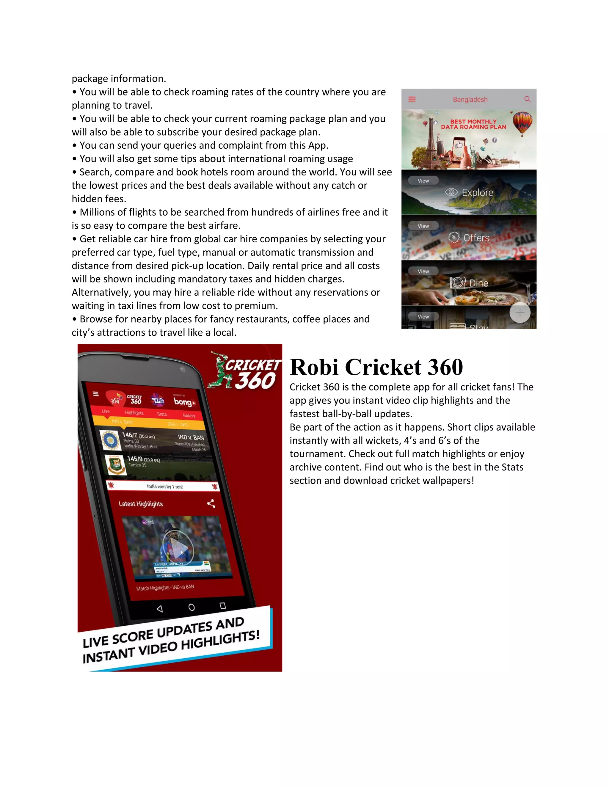 package information.
• You will be able to check roaming rates of the country where you are
planning to travel.
• You will be able to check your current roaming package plan and you
will also be able to subscribe your desired package plan.
• You can send your queries and complaint from this App.
• You will also get some tips about international roaming usage
• Search, compare and book hotels room around the world. You will see
the lowest prices and the best deals available without any catch or
hidden fees.
• Millions of flights to be searched from hundreds of airlines free and it
is so easy to compare the best airfare.
• Get reliable car hire from global car hire companies by selecting your
preferred car type, fuel type, manual or automatic transmission and
distance from desired pick-up location. Daily rental price and all costs
will be shown including mandatory taxes and hidden charges.
Alternatively, you may hire a reliable ride without any reservations or
waiting in taxi lines from low cost to premium.
• Browse for nearby places for fancy restaurants, coffee places and
city’s attractions to travel like a local.
Robi Cricket 360
Cricket 360 is the complete app for all cricket fans! The
app gives you instant video clip highlights and the
fastest ball-by-ball updates.
Be part of the action as it happens. Short clips available
instantly with all wickets, 4’s and 6’s of the
tournament. Check out full match highlights or enjoy
archive content. Find out who is the best in the Stats
section and download cricket wallpapers!
 