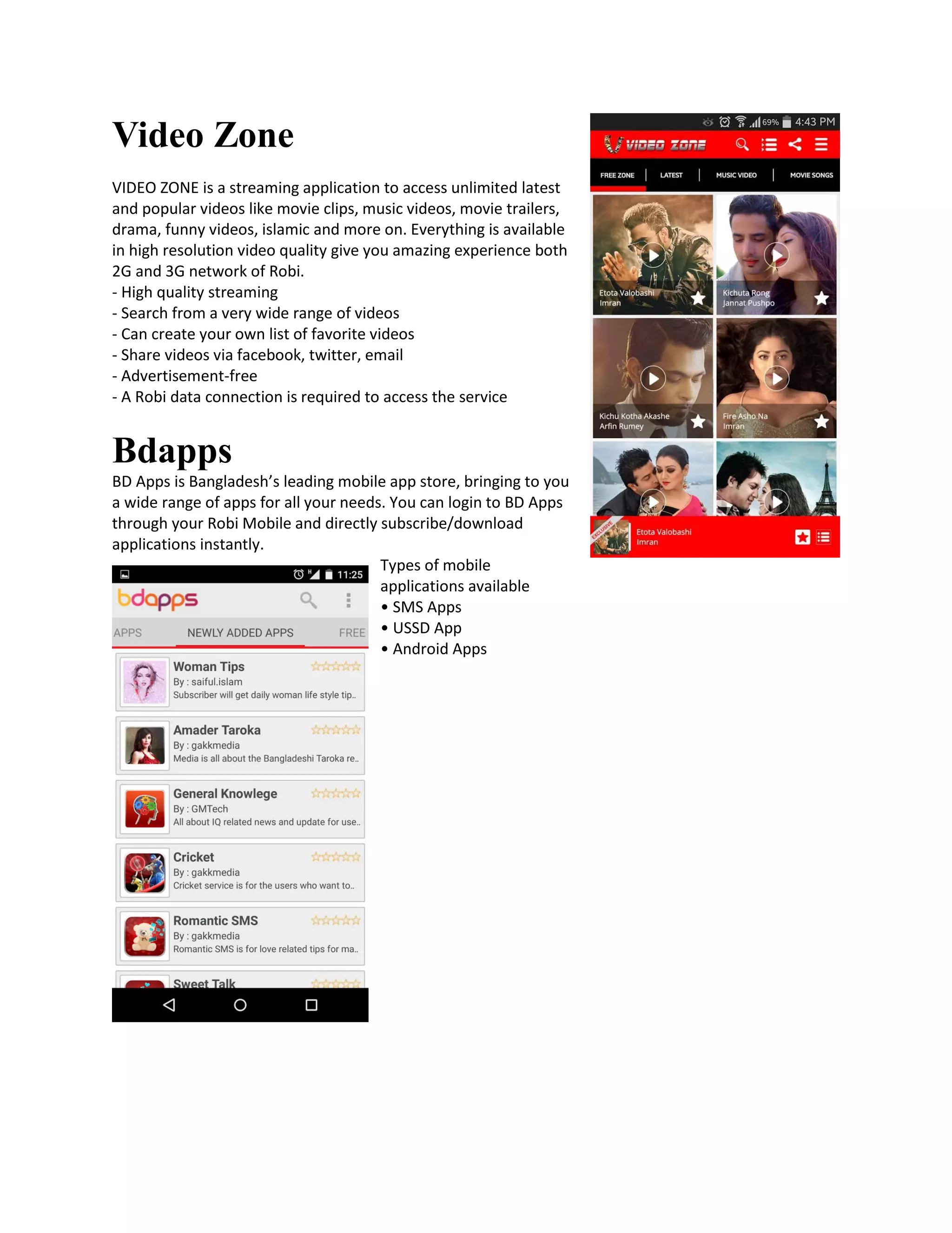 Video Zone
VIDEO ZONE is a streaming application to access unlimited latest
and popular videos like movie clips, music videos, movie trailers,
drama, funny videos, islamic and more on. Everything is available
in high resolution video quality give you amazing experience both
2G and 3G network of Robi.
- High quality streaming
- Search from a very wide range of videos
- Can create your own list of favorite videos
- Share videos via facebook, twitter, email
- Advertisement-free
- A Robi data connection is required to access the service
Bdapps
BD Apps is Bangladesh’s leading mobile app store, bringing to you
a wide range of apps for all your needs. You can login to BD Apps
through your Robi Mobile and directly subscribe/download
applications instantly.
Types of mobile
applications available
• SMS Apps
• USSD App
• Android Apps
 