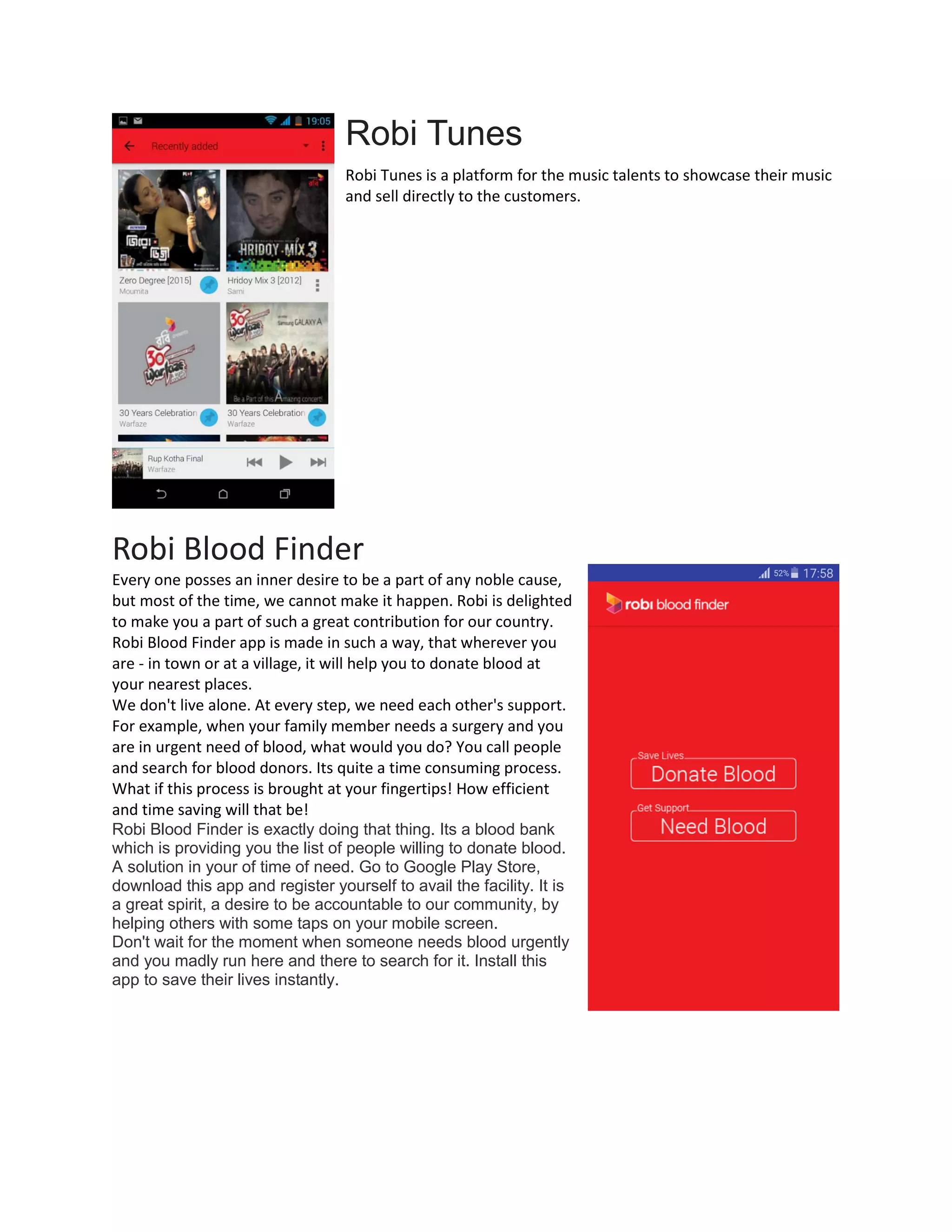 Robi Tunes
Robi Tunes is a platform for the music talents to showcase their music
and sell directly to the customers.
Robi Blood Finder
Every one posses an inner desire to be a part of any noble cause,
but most of the time, we cannot make it happen. Robi is delighted
to make you a part of such a great contribution for our country.
Robi Blood Finder app is made in such a way, that wherever you
are - in town or at a village, it will help you to donate blood at
your nearest places.
We don't live alone. At every step, we need each other's support.
For example, when your family member needs a surgery and you
are in urgent need of blood, what would you do? You call people
and search for blood donors. Its quite a time consuming process.
What if this process is brought at your fingertips! How efficient
and time saving will that be!
Robi Blood Finder is exactly doing that thing. Its a blood bank
which is providing you the list of people willing to donate blood.
A solution in your of time of need. Go to Google Play Store,
download this app and register yourself to avail the facility. It is
a great spirit, a desire to be accountable to our community, by
helping others with some taps on your mobile screen.
Don't wait for the moment when someone needs blood urgently
and you madly run here and there to search for it. Install this
app to save their lives instantly.
 