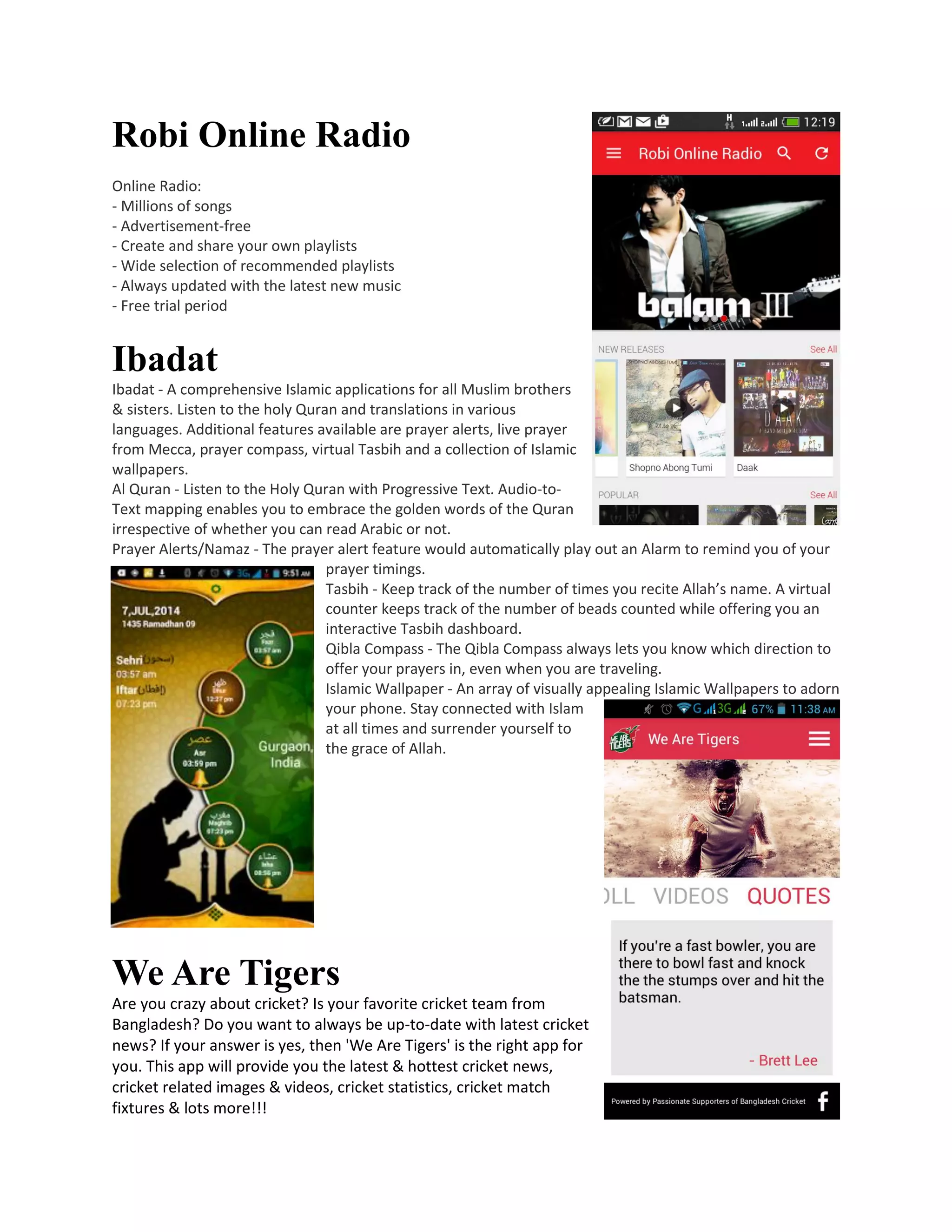 Robi Online Radio
Online Radio:
- Millions of songs
- Advertisement-free
- Create and share your own playlists
- Wide selection of recommended playlists
- Always updated with the latest new music
- Free trial period
Ibadat
Ibadat - A comprehensive Islamic applications for all Muslim brothers
& sisters. Listen to the holy Quran and translations in various
languages. Additional features available are prayer alerts, live prayer
from Mecca, prayer compass, virtual Tasbih and a collection of Islamic
wallpapers.
Al Quran - Listen to the Holy Quran with Progressive Text. Audio-to-
Text mapping enables you to embrace the golden words of the Quran
irrespective of whether you can read Arabic or not.
Prayer Alerts/Namaz - The prayer alert feature would automatically play out an Alarm to remind you of your
prayer timings.
Tasbih - Keep track of the number of times you recite Allah’s name. A virtual
counter keeps track of the number of beads counted while offering you an
interactive Tasbih dashboard.
Qibla Compass - The Qibla Compass always lets you know which direction to
offer your prayers in, even when you are traveling.
Islamic Wallpaper - An array of visually appealing Islamic Wallpapers to adorn
your phone. Stay connected with Islam
at all times and surrender yourself to
the grace of Allah.
We Are Tigers
Are you crazy about cricket? Is your favorite cricket team from
Bangladesh? Do you want to always be up-to-date with latest cricket
news? If your answer is yes, then 'We Are Tigers' is the right app for
you. This app will provide you the latest & hottest cricket news,
cricket related images & videos, cricket statistics, cricket match
fixtures & lots more!!!
 