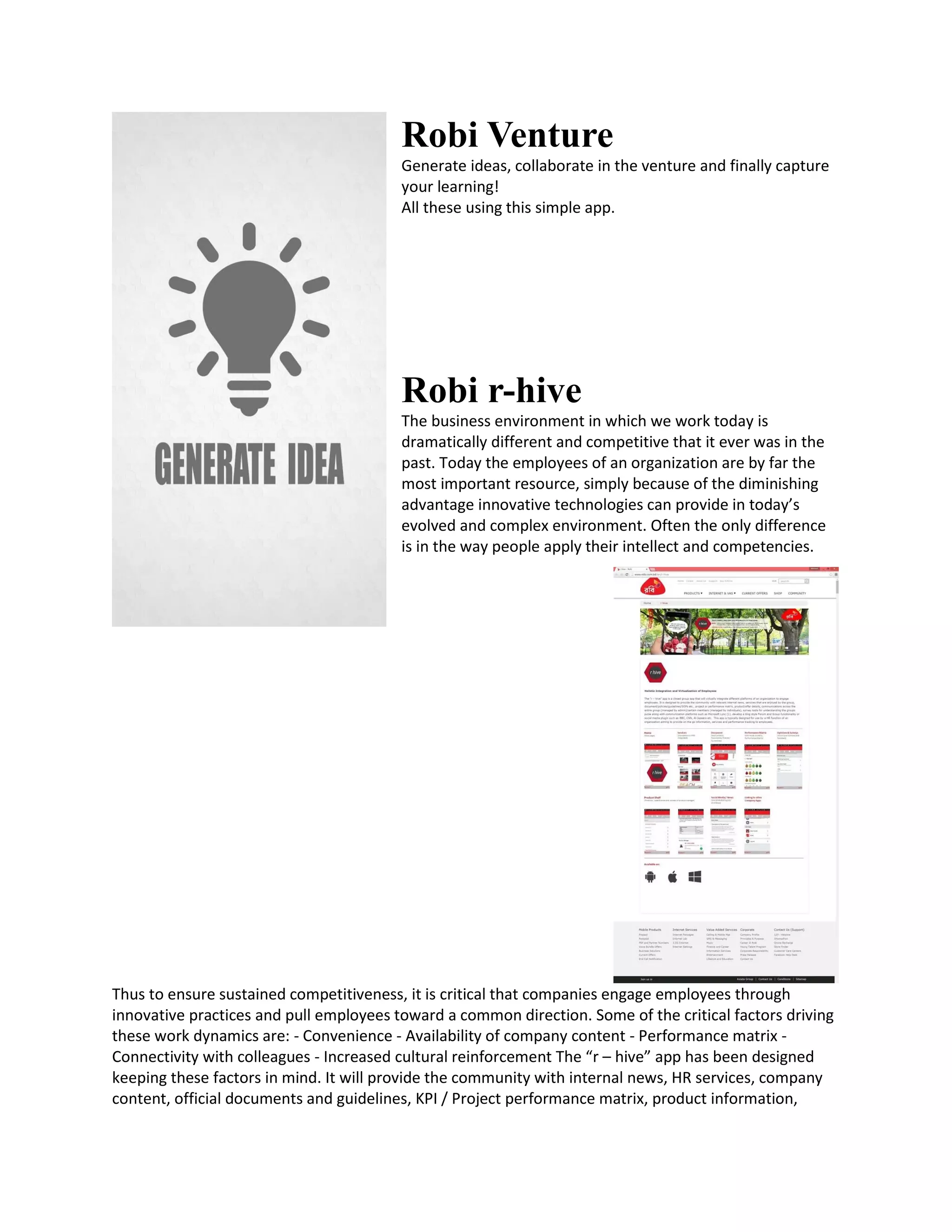 Robi Venture
Generate ideas, collaborate in the venture and finally capture
your learning!
All these using this simple app.
Robi r-hive
The business environment in which we work today is
dramatically different and competitive that it ever was in the
past. Today the employees of an organization are by far the
most important resource, simply because of the diminishing
advantage innovative technologies can provide in today’s
evolved and complex environment. Often the only difference
is in the way people apply their intellect and competencies.
Thus to ensure sustained competitiveness, it is critical that companies engage employees through
innovative practices and pull employees toward a common direction. Some of the critical factors driving
these work dynamics are: - Convenience - Availability of company content - Performance matrix -
Connectivity with colleagues - Increased cultural reinforcement The “r – hive” app has been designed
keeping these factors in mind. It will provide the community with internal news, HR services, company
content, official documents and guidelines, KPI / Project performance matrix, product information,
 