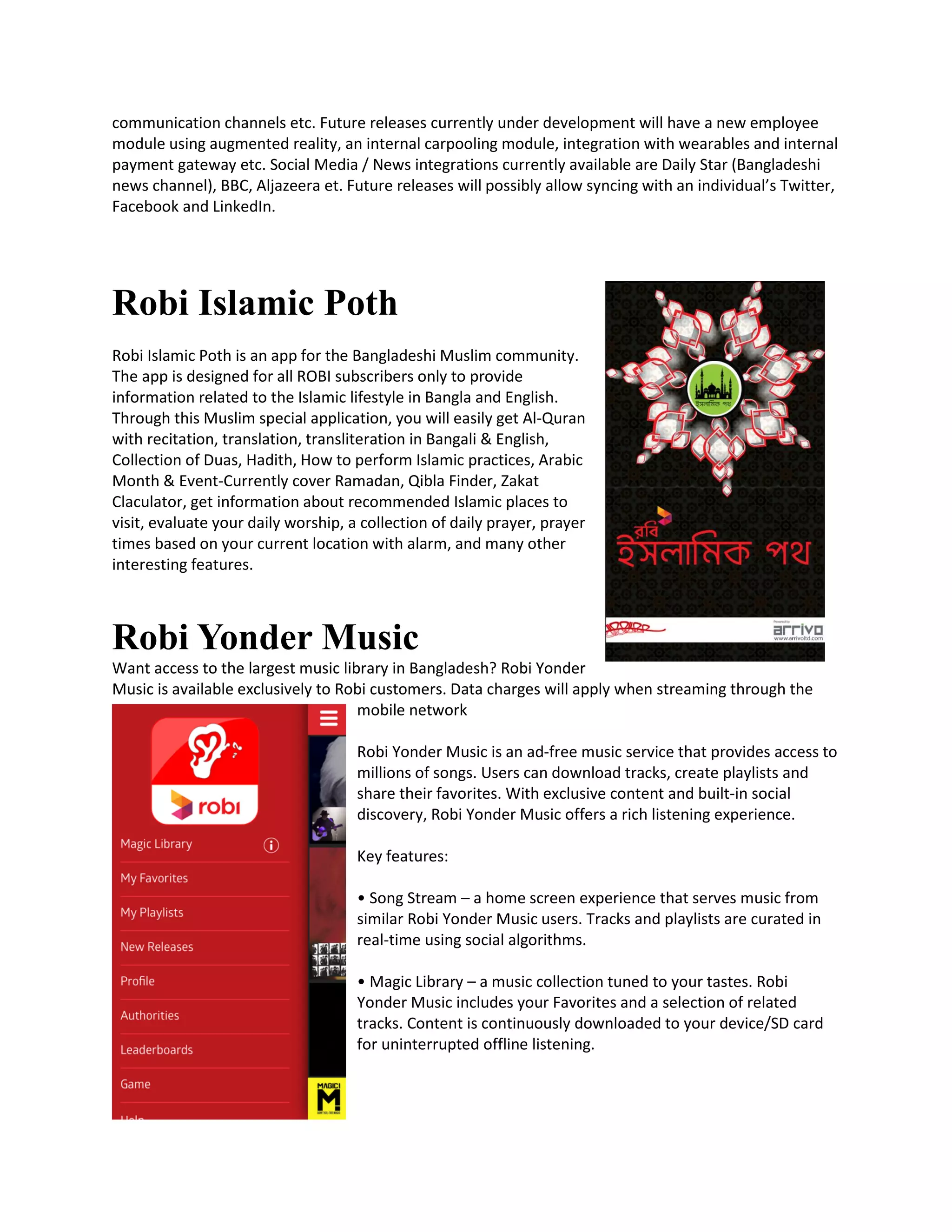 communication channels etc. Future releases currently under development will have a new employee
module using augmented reality, an internal carpooling module, integration with wearables and internal
payment gateway etc. Social Media / News integrations currently available are Daily Star (Bangladeshi
news channel), BBC, Aljazeera et. Future releases will possibly allow syncing with an individual’s Twitter,
Facebook and LinkedIn.
Robi Islamic Poth
Robi Islamic Poth is an app for the Bangladeshi Muslim community.
The app is designed for all ROBI subscribers only to provide
information related to the Islamic lifestyle in Bangla and English.
Through this Muslim special application, you will easily get Al-Quran
with recitation, translation, transliteration in Bangali & English,
Collection of Duas, Hadith, How to perform Islamic practices, Arabic
Month & Event-Currently cover Ramadan, Qibla Finder, Zakat
Claculator, get information about recommended Islamic places to
visit, evaluate your daily worship, a collection of daily prayer, prayer
times based on your current location with alarm, and many other
interesting features.
Robi Yonder Music
Want access to the largest music library in Bangladesh? Robi Yonder
Music is available exclusively to Robi customers. Data charges will apply when streaming through the
mobile network
Robi Yonder Music is an ad-free music service that provides access to
millions of songs. Users can download tracks, create playlists and
share their favorites. With exclusive content and built-in social
discovery, Robi Yonder Music offers a rich listening experience.
Key features:
• Song Stream – a home screen experience that serves music from
similar Robi Yonder Music users. Tracks and playlists are curated in
real-time using social algorithms.
• Magic Library – a music collection tuned to your tastes. Robi
Yonder Music includes your Favorites and a selection of related
tracks. Content is continuously downloaded to your device/SD card
for uninterrupted offline listening.
 