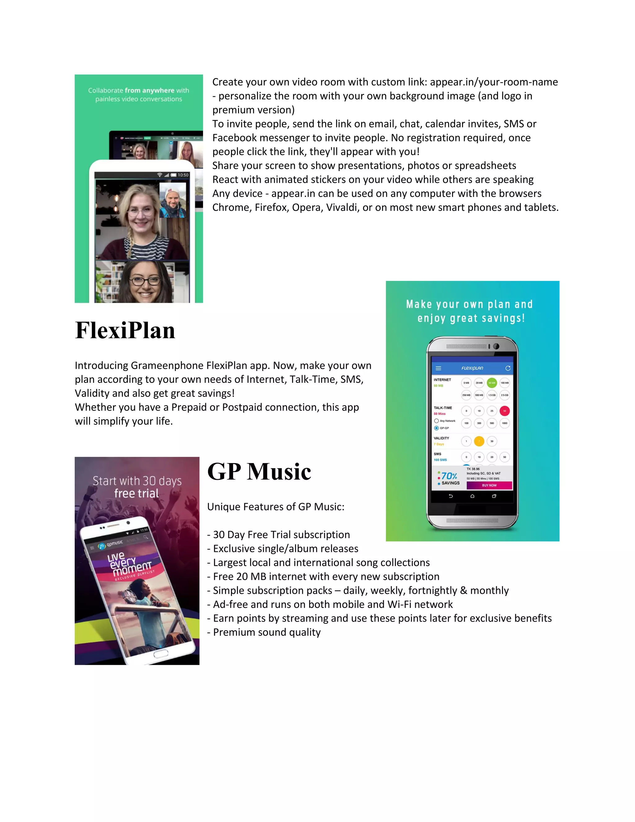 Create your own video room with custom link: appear.in/your-room-name
- personalize the room with your own background image (and logo in
premium version)
To invite people, send the link on email, chat, calendar invites, SMS or
Facebook messenger to invite people. No registration required, once
people click the link, they'll appear with you!
Share your screen to show presentations, photos or spreadsheets
React with animated stickers on your video while others are speaking
Any device - appear.in can be used on any computer with the browsers
Chrome, Firefox, Opera, Vivaldi, or on most new smart phones and tablets.
FlexiPlan
Introducing Grameenphone FlexiPlan app. Now, make your own
plan according to your own needs of Internet, Talk-Time, SMS,
Validity and also get great savings!
Whether you have a Prepaid or Postpaid connection, this app
will simplify your life.
GP Music
Unique Features of GP Music:
- 30 Day Free Trial subscription
- Exclusive single/album releases
- Largest local and international song collections
- Free 20 MB internet with every new subscription
- Simple subscription packs – daily, weekly, fortnightly & monthly
- Ad-free and runs on both mobile and Wi-Fi network
- Earn points by streaming and use these points later for exclusive benefits
- Premium sound quality
 