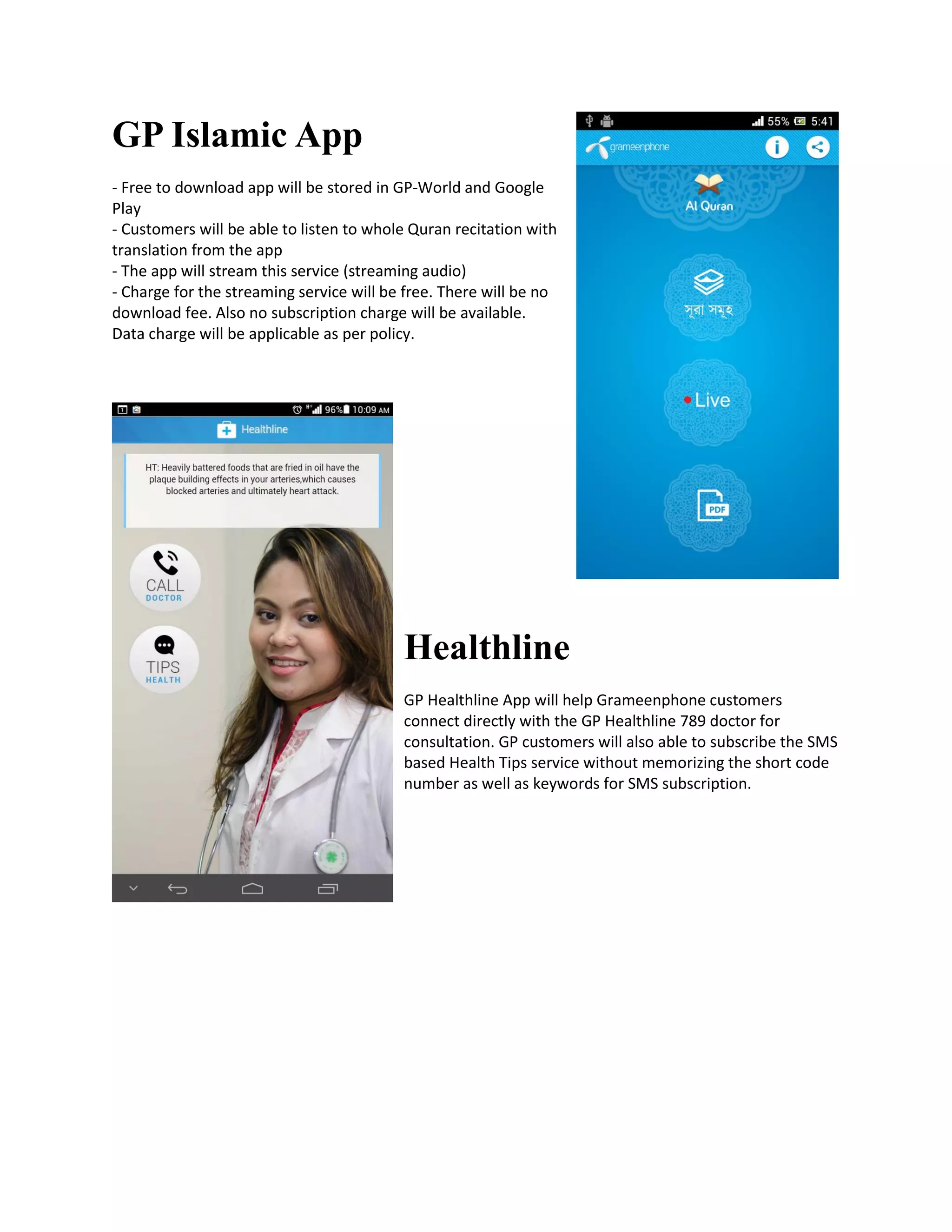 GP Islamic App
- Free to download app will be stored in GP-World and Google
Play
- Customers will be able to listen to whole Quran recitation with
translation from the app
- The app will stream this service (streaming audio)
- Charge for the streaming service will be free. There will be no
download fee. Also no subscription charge will be available.
Data charge will be applicable as per policy.
Healthline
GP Healthline App will help Grameenphone customers
connect directly with the GP Healthline 789 doctor for
consultation. GP customers will also able to subscribe the SMS
based Health Tips service without memorizing the short code
number as well as keywords for SMS subscription.
 