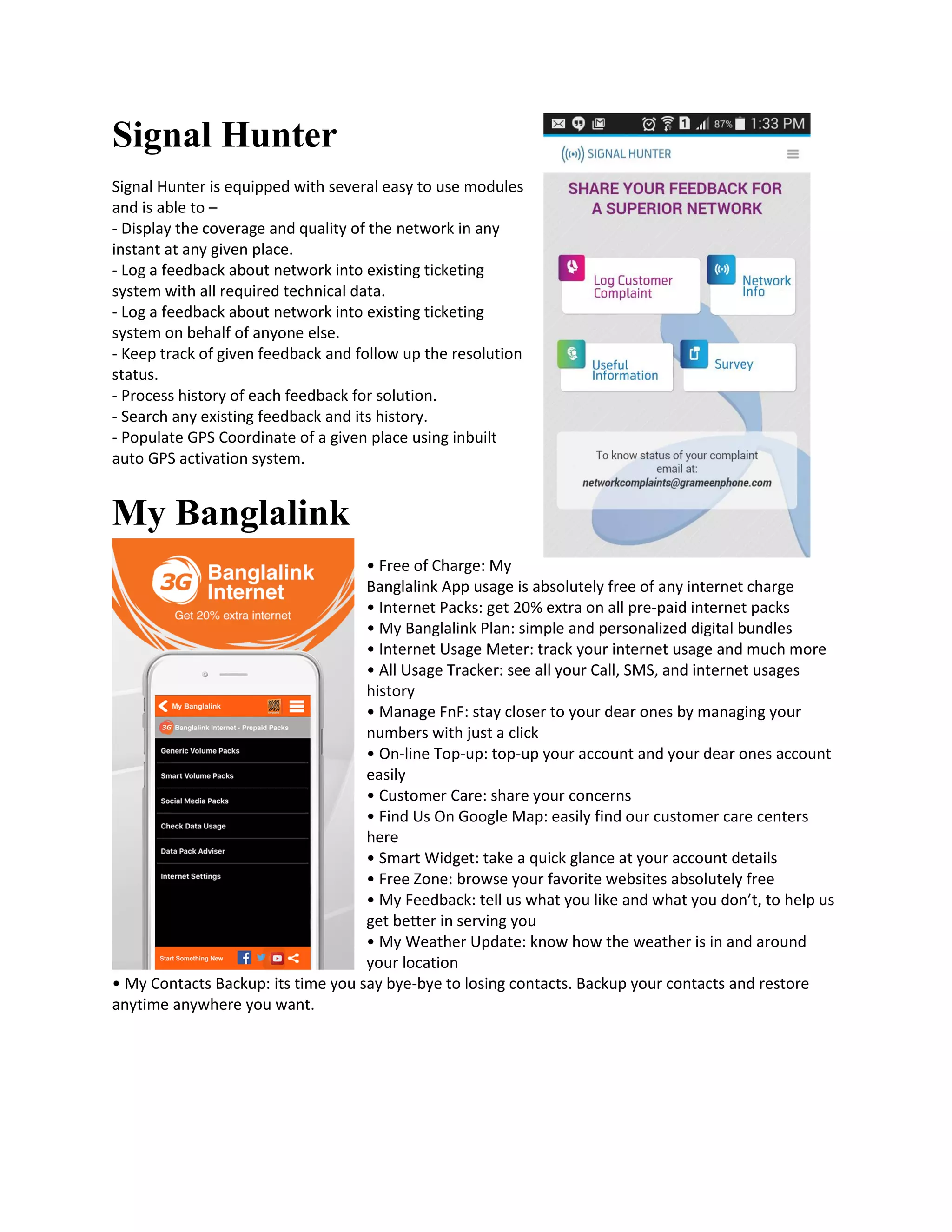 Signal Hunter
Signal Hunter is equipped with several easy to use modules
and is able to –
- Display the coverage and quality of the network in any
instant at any given place.
- Log a feedback about network into existing ticketing
system with all required technical data.
- Log a feedback about network into existing ticketing
system on behalf of anyone else.
- Keep track of given feedback and follow up the resolution
status.
- Process history of each feedback for solution.
- Search any existing feedback and its history.
- Populate GPS Coordinate of a given place using inbuilt
auto GPS activation system.
My Banglalink
• Free of Charge: My
Banglalink App usage is absolutely free of any internet charge
• Internet Packs: get 20% extra on all pre-paid internet packs
• My Banglalink Plan: simple and personalized digital bundles
• Internet Usage Meter: track your internet usage and much more
• All Usage Tracker: see all your Call, SMS, and internet usages
history
• Manage FnF: stay closer to your dear ones by managing your
numbers with just a click
• On-line Top-up: top-up your account and your dear ones account
easily
• Customer Care: share your concerns
• Find Us On Google Map: easily find our customer care centers
here
• Smart Widget: take a quick glance at your account details
• Free Zone: browse your favorite websites absolutely free
• My Feedback: tell us what you like and what you don’t, to help us
get better in serving you
• My Weather Update: know how the weather is in and around
your location
• My Contacts Backup: its time you say bye-bye to losing contacts. Backup your contacts and restore
anytime anywhere you want.
 