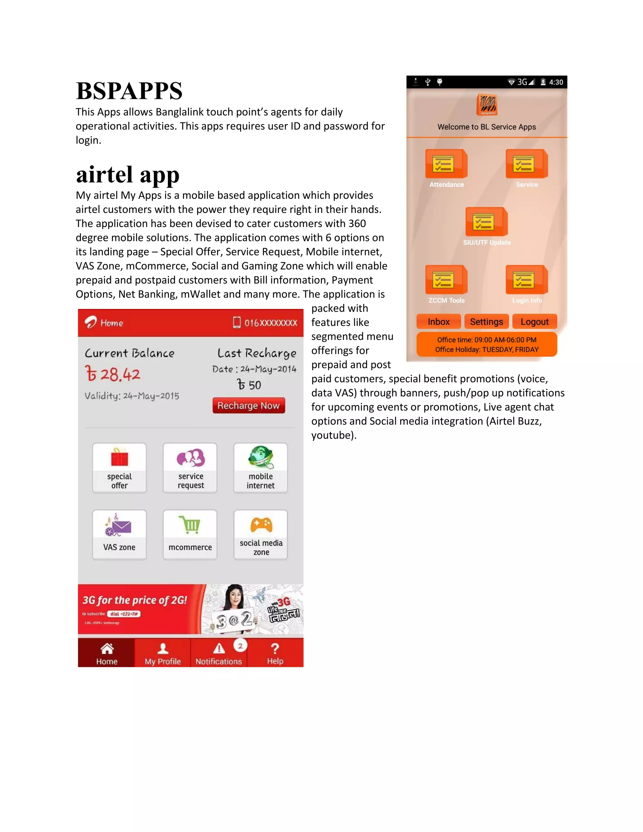 BSPAPPS
This Apps allows Banglalink touch point’s agents for daily
operational activities. This apps requires user ID and password for
login.
airtel app
My airtel My Apps is a mobile based application which provides
airtel customers with the power they require right in their hands.
The application has been devised to cater customers with 360
degree mobile solutions. The application comes with 6 options on
its landing page – Special Offer, Service Request, Mobile internet,
VAS Zone, mCommerce, Social and Gaming Zone which will enable
prepaid and postpaid customers with Bill information, Payment
Options, Net Banking, mWallet and many more. The application is
packed with
features like
segmented menu
offerings for
prepaid and post
paid customers, special benefit promotions (voice,
data VAS) through banners, push/pop up notifications
for upcoming events or promotions, Live agent chat
options and Social media integration (Airtel Buzz,
youtube).
 