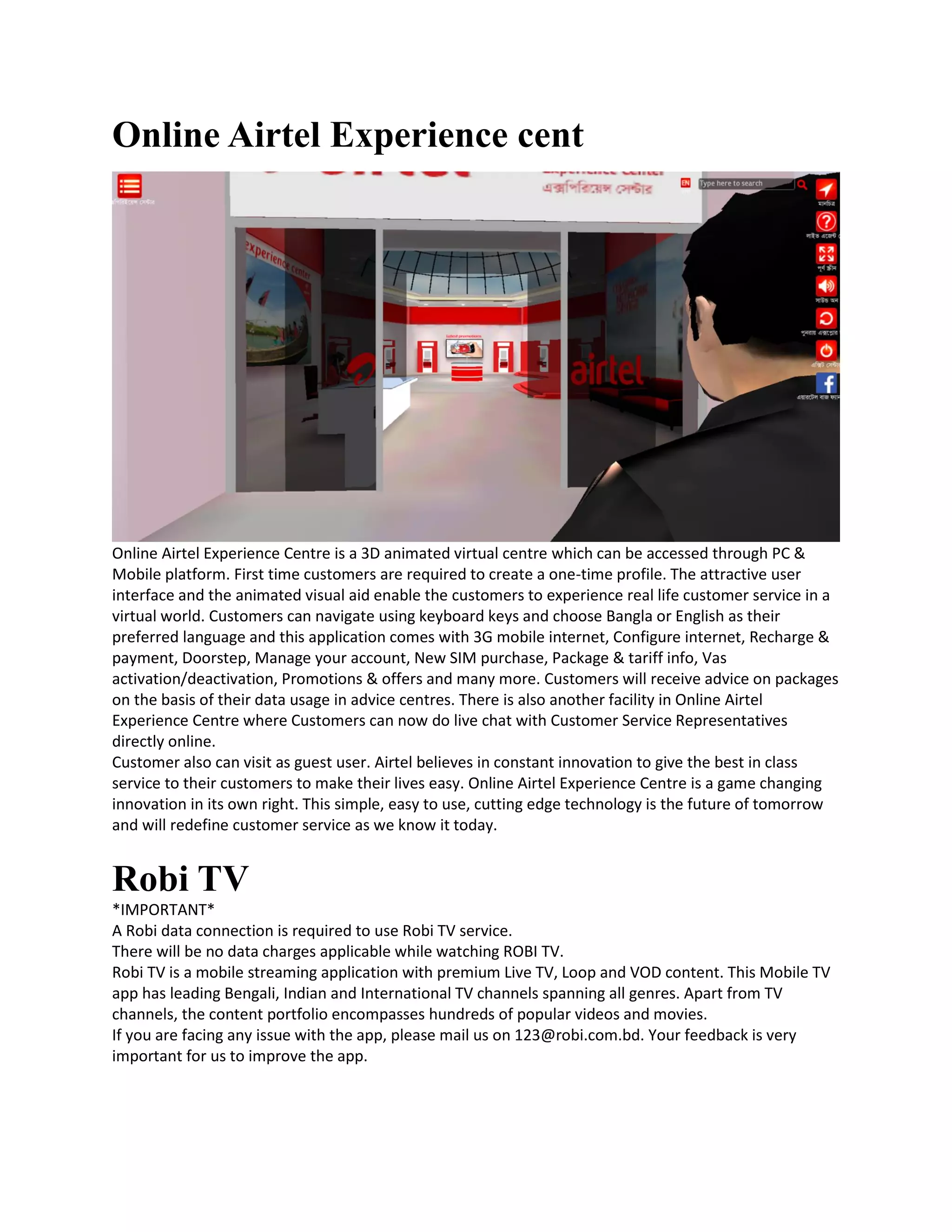 Online Airtel Experience cent
Online Airtel Experience Centre is a 3D animated virtual centre which can be accessed through PC &
Mobile platform. First time customers are required to create a one-time profile. The attractive user
interface and the animated visual aid enable the customers to experience real life customer service in a
virtual world. Customers can navigate using keyboard keys and choose Bangla or English as their
preferred language and this application comes with 3G mobile internet, Configure internet, Recharge &
payment, Doorstep, Manage your account, New SIM purchase, Package & tariff info, Vas
activation/deactivation, Promotions & offers and many more. Customers will receive advice on packages
on the basis of their data usage in advice centres. There is also another facility in Online Airtel
Experience Centre where Customers can now do live chat with Customer Service Representatives
directly online.
Customer also can visit as guest user. Airtel believes in constant innovation to give the best in class
service to their customers to make their lives easy. Online Airtel Experience Centre is a game changing
innovation in its own right. This simple, easy to use, cutting edge technology is the future of tomorrow
and will redefine customer service as we know it today.
Robi TV
*IMPORTANT*
A Robi data connection is required to use Robi TV service.
There will be no data charges applicable while watching ROBI TV.
Robi TV is a mobile streaming application with premium Live TV, Loop and VOD content. This Mobile TV
app has leading Bengali, Indian and International TV channels spanning all genres. Apart from TV
channels, the content portfolio encompasses hundreds of popular videos and movies.
If you are facing any issue with the app, please mail us on 123@robi.com.bd. Your feedback is very
important for us to improve the app.
 