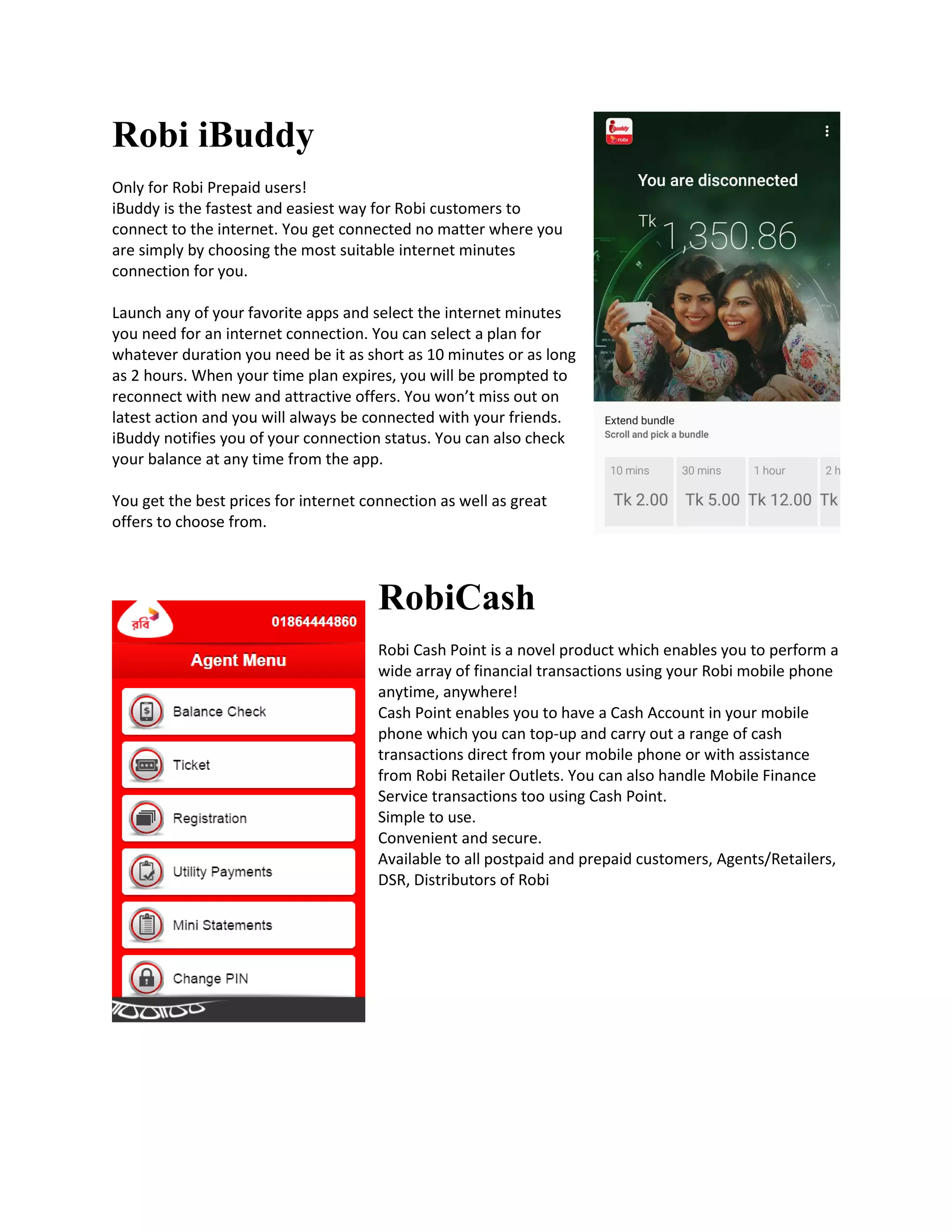 Robi iBuddy
Only for Robi Prepaid users!
iBuddy is the fastest and easiest way for Robi customers to
connect to the internet. You get connected no matter where you
are simply by choosing the most suitable internet minutes
connection for you.
Launch any of your favorite apps and select the internet minutes
you need for an internet connection. You can select a plan for
whatever duration you need be it as short as 10 minutes or as long
as 2 hours. When your time plan expires, you will be prompted to
reconnect with new and attractive offers. You won’t miss out on
latest action and you will always be connected with your friends.
iBuddy notifies you of your connection status. You can also check
your balance at any time from the app.
You get the best prices for internet connection as well as great
offers to choose from.
RobiCash
Robi Cash Point is a novel product which enables you to perform a
wide array of financial transactions using your Robi mobile phone
anytime, anywhere!
Cash Point enables you to have a Cash Account in your mobile
phone which you can top-up and carry out a range of cash
transactions direct from your mobile phone or with assistance
from Robi Retailer Outlets. You can also handle Mobile Finance
Service transactions too using Cash Point.
Simple to use.
Convenient and secure.
Available to all postpaid and prepaid customers, Agents/Retailers,
DSR, Distributors of Robi
 