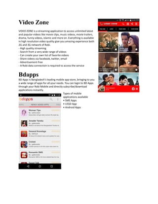 Video Zone
VIDEO ZONE is a streaming application to access unlimited latest
and popular videos like movie clips, music videos, movie trailers,
drama, funny videos, islamic and more on. Everything is available
in high resolution video quality give you amazing experience both
2G and 3G network of Robi.
- High quality streaming
- Search from a very wide range of videos
- Can create your own list of favorite videos
- Share videos via facebook, twitter, email
- Advertisement-free
- A Robi data connection is required to access the service
Bdapps
BD Apps is Bangladesh’s leading mobile app store, bringing to you
a wide range of apps for all your needs. You can login to BD Apps
through your Robi Mobile and directly subscribe/download
applications instantly.
Types of mobile
applications available
• SMS Apps
• USSD App
• Android Apps
 