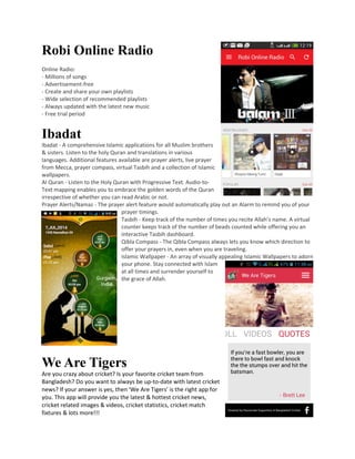 Robi Online Radio
Online Radio:
- Millions of songs
- Advertisement-free
- Create and share your own playlists
- Wide selection of recommended playlists
- Always updated with the latest new music
- Free trial period
Ibadat
Ibadat - A comprehensive Islamic applications for all Muslim brothers
& sisters. Listen to the holy Quran and translations in various
languages. Additional features available are prayer alerts, live prayer
from Mecca, prayer compass, virtual Tasbih and a collection of Islamic
wallpapers.
Al Quran - Listen to the Holy Quran with Progressive Text. Audio-to-
Text mapping enables you to embrace the golden words of the Quran
irrespective of whether you can read Arabic or not.
Prayer Alerts/Namaz - The prayer alert feature would automatically play out an Alarm to remind you of your
prayer timings.
Tasbih - Keep track of the number of times you recite Allah’s name. A virtual
counter keeps track of the number of beads counted while offering you an
interactive Tasbih dashboard.
Qibla Compass - The Qibla Compass always lets you know which direction to
offer your prayers in, even when you are traveling.
Islamic Wallpaper - An array of visually appealing Islamic Wallpapers to adorn
your phone. Stay connected with Islam
at all times and surrender yourself to
the grace of Allah.
We Are Tigers
Are you crazy about cricket? Is your favorite cricket team from
Bangladesh? Do you want to always be up-to-date with latest cricket
news? If your answer is yes, then 'We Are Tigers' is the right app for
you. This app will provide you the latest & hottest cricket news,
cricket related images & videos, cricket statistics, cricket match
fixtures & lots more!!!
 