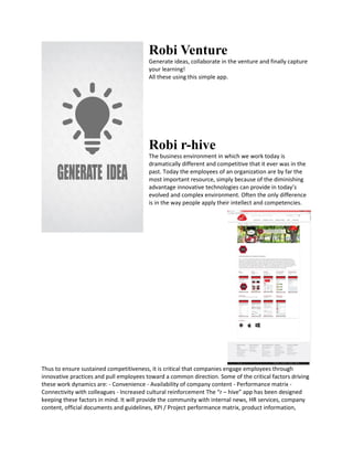 Robi Venture
Generate ideas, collaborate in the venture and finally capture
your learning!
All these using this simple app.
Robi r-hive
The business environment in which we work today is
dramatically different and competitive that it ever was in the
past. Today the employees of an organization are by far the
most important resource, simply because of the diminishing
advantage innovative technologies can provide in today’s
evolved and complex environment. Often the only difference
is in the way people apply their intellect and competencies.
Thus to ensure sustained competitiveness, it is critical that companies engage employees through
innovative practices and pull employees toward a common direction. Some of the critical factors driving
these work dynamics are: - Convenience - Availability of company content - Performance matrix -
Connectivity with colleagues - Increased cultural reinforcement The “r – hive” app has been designed
keeping these factors in mind. It will provide the community with internal news, HR services, company
content, official documents and guidelines, KPI / Project performance matrix, product information,
 