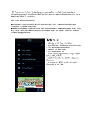 • My Favorites and Playlists – Find and save the music you love from Robi Yonder’s catalog of
international stars and regional artists. Build and share your own playlists. Or download other user’s
playlists and edit to fit your tastes.
Robi Yonder Music’s Communities:
• Authorities – trusted influencers who curate playlists and charts. Download and follow these
tastemakers to discover new content.
• Leaderboards – every song and artist has dedicated listeners who are known as Heavy Hitters in the
Robi Yonder community. Leaderboards display the Heavy Hitters and create a community based on
shared listening preferences.
Teletalk
 Subscribe to Tele Tune information.
 Missed Call Alert (MCA) subscription information
 Enjoy Mobile TV on just one click
 SMS Push Pull Service info
 Voice Based Service info
 Details for applying on School, College, Medical
College, e-SIF, e-FF etc.
 Mobile Financial Service & Utility bill payment
information
 All Recruitment & SMS based result related
information on one click .
 