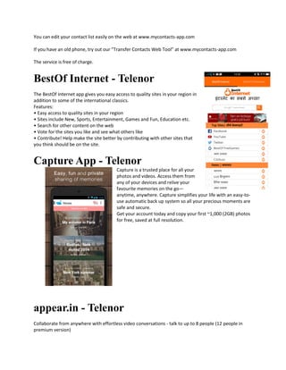 You can edit your contact list easily on the web at www.mycontacts-app.com
If you have an old phone, try out our "Transfer Contacts Web Tool” at www.mycontacts-app.com
The service is free of charge.
BestOf Internet - Telenor
The BestOf Internet app gives you easy access to quality sites in your region in
addition to some of the international classics.
Features:
• Easy access to quality sites in your region
• Sites include New, Sports, Entertainment, Games and Fun, Education etc.
• Search for other content on the web
• Vote for the sites you like and see what others like
• Contribute! Help make the site better by contributing with other sites that
you think should be on the site.
Capture App - Telenor
Capture is a trusted place for all your
photos and videos. Access them from
any of your devices and relive your
favourite memories on the go—
anytime, anywhere. Capture simplifies your life with an easy-to-
use automatic back up system so all your precious moments are
safe and secure.
Get your account today and copy your first ~1,000 (2GB) photos
for free, saved at full resolution.
appear.in - Telenor
Collaborate from anywhere with effortless video conversations - talk to up to 8 people (12 people in
premium version)
 