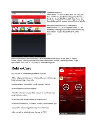 CHANNEL SNAPSHOT
International TV Channels: Star Jalsa, Star Gold,Star
Plus, Star Movies, Sport channel 1,Sports channel 2 ,
Ten 1, Zee Bangla,B4U Music, E24, 9XM, Travel XP,
Ruposhi Bangla,B4U Movies, Mecca, Medina, WIN TV
Bangladeshi TV Channels :ATN Bangla,ATN
News,Channel i,NTV,Masraanga TV,Somoy TV,Desh
TV,Ekattor TV,Banglavision,Independent TV,RTV,My
TV,Boishakhi TV,Gaan Bangla,RTV,NTV,MYTV
Video
Channels:MovieBuzz,ActionPlus,AutoTV,BollywoodMasala,INFashion,DJ Box,Yoga TV,Zoomin
Animal,Zoomin Amazing,Food paradise,martial arts,Zoomin Science,Zoomin Sports,Lets Laugh
spotainment zone: Gazi TV Live, Video of different categories
Robi e-Care
You will also be able to enjoy the below features;
- Make bill payments/account recharge, bill payment/recharge
history, know the previous bills.
- Download your itemized bill, check the usage history.
- Get in-app notifications from Robi.
- Transfer balance from your Robi account to your loved ones
using Robi connection.
- Use the service with enhanced security measure.
- Use Robi Store locator, to find the nearest Robi Store near you.
- Add profile picture, to get a more personalized feel.
- Also you will be able to browse the app for FREE!
 