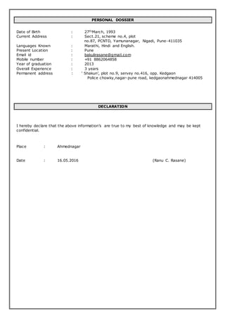 PERSONAL DOSSIER
Date of Birth : 27thMarch, 1993
Current Address : Sect.21, scheme no.4, plot
no.87, PCNTD, Yamunanagar, Nigadi, Pune-411035
Languages Known : Marathi, Hindi and English.
Present Location : Pune
Email id : bakulirasane@gmail.com
Mobile number : +91 8862064858
Year of graduation : 2013
Overall Experience : 3 years
Permanent address : ‘ Shakun’, plot no.9, servey no.416, opp. Kedgaon
Police chowky,nagar-pune road, kedgaonahmednagar 414005
DECLARATION
I hereby declare that the above information’s are true to my best of knowledge and may be kept
confidential.
Place : Ahmednagar
Date : 16.05.2016 (Ranu C. Rasane)
 