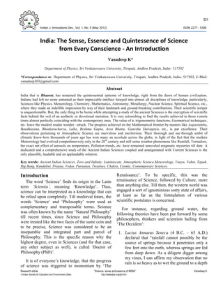 331
Indian J. Innovations Dev., Vol. 1, No. 5 (May 2012) ISSN 2277 – 5390
Research article “Science, sense and essence of INDIA” Vanadeep K
Indian Society for Education and Environment (iSee) http://iseeadyar.org/ijid.htm
India: The Sense, Essence and Quintessence of Science
from Every Conscience - An Introduction
Vanadeep K*
Department of Physics, Sri Venkateswara University, Tirupati, Andhra Pradesh, India- 517502
*Correspondance to: Department of Physics, Sri Venkateswara University, Tirupati, Andhra Pradesh, India- 517502, E-Mail:
vanadeep303@gmail.com
Abstract
India that is Bhaarat, has remained the quintessential epitome of knowledge, right from the dawn of human civilization.
Indians had left no stone unturned as their impeccable intellect forayed into almost all disciplines of knowledge, particularly,
Sciences like Physics, Meteorology, Chemistry, Mathematics, Astronomy, Metallurgy, Nuclear Science, Spiritual Science, etc.,
where they made an indelible impression by way of their landmark and ground-breaking contributions. Their scientific temper
is unquestionable. But, the only thing to be borne while attempting a study of the ancient Sciences is the encryption of scientific
facts behind the veil of an aesthetic or devotional narration. It is very astonishing to find the results achieved in those remote
times almost perfectly coinciding with the contemporary ones. The value of π, trigonometric functions, Geometrical techniques,
etc. leave the modern reader wonder –struck. The progress achieved on the Mathematical frontier by masters like Aapastamba,
Baudhayana, Bhaskaracharya, Lalla, Brahma Gupta, Arya Bhatta, Ganesha Daivagnya, etc., is par excellence. Their
observations pertaining to Atmospheric Science are marvelous and meritorious. Their thorough and see-through ambit of
climatic know-how thousands of years ago has won many an accolade across the globe, in light of the fact that the modern
Meteorology had evolved comprehensively only in the 20th
century and still some weather phenomena like Rainfall, Tornadoes,
the exact net effect of aerosols on temperature, Pollution trends, etc. have remained unraveled enigmatic mysteries till date. A
dedicated and a comprehensive study of the Ancient Indian Sciences coupled and amalgamated with Current Sciences is the
only plausible, laudable and an applaudable solution.
Key words: Ancient Indian Sciences, Zero and Infinity, Leminiscate, Atmospheric Science,Meteorology, Vaayu, Vahni, Tapah,
Big Bang, Kundalini, Praana, Vedas, Puraanas, Treatises, Chakra, Cosmic, Contemporary Sciences.
Introduction
The word ‘Science’ finds its origin in the Latin
term ‘Scientia’, meaning ‘Knowledge’. Thus,
science can be interpreted as a knowledge that can
be relied upon completely. Till medieval times, the
words ‘Science’ and ‘Philosophy’ were used as
complementary and transposable terms. Science
was often known by the name ‘Natural Philosophy’
till recent times, since Science and Philosophy
were treated like the two faces of the same coin and
to be precise, Science was considered to be an
inseparable and integrated part and parcel of
Philosophy. This is the specific reason why the
highest degree, even in Sciences (and for that case,
any other subject as well), is called ‘Doctor of
Philosophy (PhD)’.
It is of everyone’s knowledge, that the progress
of science was triggered to momentum by ‘The
Renaissance’. To be specific, this was the
renaissance of Science, followed by Culture, more
than anything else. Till then, the western world was
engaged a sort of ignominious sorry state of affairs,
at least as far as the formulation of various
scientific postulates is concerned.
For instance, regarding ground water, the
following theories have been put forward by some
philosophers, thinkers and scientists hailing from
‘The Occident’:
1. Lucius Annaeus Seneca (4 B.C. – 65 A.D.)
declared that “rainfall cannot possibly be the
source of springs because it penetrates only a
few feet into the earth, whereas springs are fed
from deep down. As a diligent digger among
my vines, I can affirm my observation that no
rain is so heavy as to wet the ground to a depth
 