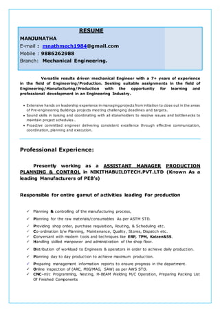 RESUME
MANJUNATHA
E-mail : mnathmech1984@gmail.com
Mobile : 9886262988
Branch: Mechanical Engineering.
Versatile results driven mechanical Engineer with a 7+ years of experience
in the field of Engineering/Production. Seeking suitable assignments in the field of
Engineering/Manufacturing/Production with the opportunity for learning and
professional development in an Engineering Industry.
 Extensive hands on leadership experience in managing projects from initiation to close out in the areas
of Pre-engineering Buildings projects meeting challenging deadlines and targets.
 Sound skills in liaising and coordinating with all stakeholders to resolve issues and bottlenecks to
maintain project schedules..
 Proactive committed engineer delivering consistent excellence through effective communication,
coordination, planning and execution.
Professional Experience:
Presently working as a ASSISTANT MANAGER PRODUCTION
PLANNING & CONTROL in NIKITHABUILDTECH.PVT.LTD (Known As a
leading Manufacturers of PEB’s)
Responsible for entire gamut of activities leading For production
 Planning & controlling of the manufacturing process,
 Planning for the raw materials/consumables As per ASTM STD.
 Providing shop order, purchase requisition, Routing, & Scheduling etc.
 Co-ordination b/w Planning, Maintenance, Quality, Stores, Dispatch etc.
 Conversant with modern tools and techniques like ERP, TPM, Kaizen&5S.
 Handling skilled manpower and administration of the shop floor.
 Distribution of workload to Engineers & operators in order to achieve daily production.
 Planning day to day production to achieve maximum production.
 Preparing management information reports to ensure progress in the department.
 Online inspection of (ARC, MIG/MAG, SAW) as per AWS STD.
 CNC–m/c Programming, Nesting, H-BEAM Welding M/C Operation, Preparing Packing List
Of Finished Components
 