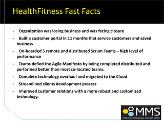 HealthFitness Fast Facts
• Organization was losing business and was facing closure
• Built a customer portal in 11 months that service customers and saved
business
• On-boarded 5 remote and distributed Scrum Teams – high level of
performance
• Teams defied the Agile Manifesto by being completed distributed and
performed better than most co-located teams.
• Complete technology overhaul and migrated to the Cloud
• Streamlined clients development process
• Improved customer relations with a more robust and customized
technology.
 