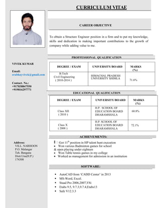 DEGREE / EXAM UNIVERSITY/BOARD MARKS
(%)
B.Tech
Civil Engineering
( 2010-2014 )
HIMACHAL PRADESH
UNIVERSITY SHIMLA
71.6%
CURRICULUM VITAE
CAREER OBJECTIVE
To obtain a Structure Engineer position in a firm and to put my knowledge,
skills and dedication in making important contributions to the growth of
company while adding value to me.
PROFFESSIONAL QUALIFICATION
VIVEK KUMAR
Email:
erabhayvivek@gmail.com
Contact. No.:
+917838847550
+919816297771
EDUCATIONAL QUALIFICATION
ACHIEVEMENTS: …
∑
Address:
VILL. NARHOON
P.O. Malangar
Teh. Bangana
Distt.Una(H.P.)
174308
∑ Got 11th
position in HP talent hunt execution
∑	 Won various Badminton games for school
& open playing under eighteen
∑			 Won Table tennis games in my college
∑	 Worked as management for admission in an institution
SOFTWARE: …
ß AutoCAD from ‘CADD Center’ in 2013
ß MS-Word, Excel.
ß Staad Pro 2006,2007,V8i
ß Etabs 9.5, 9.7.3,9.7.4,Etabs13
ß Safe V12.3.3
DEGREE / EXAM UNIVERSITY/BOARD MARKS
(%)
Class XII
( 2010 )
H.P. SCHOOL OF
EDUCATION BOARD
DHARAMSHALA
68.8%
Class X
( 2008 )
H.P. SCHOOL OF
EDUCATION BOARD
DHARAMSHALA
72.1%
 