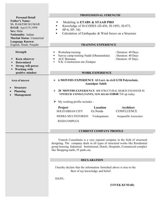 PROFESSIONAL STRENGTH
ß Modeling in ETABS & STAAD PRO
ß Knowledge of IS-CODES (IS-456, IS-1893, IS-875,
ß SP-6, SP- 34)
ß Calculation of Earthquake & Wind forces on a Structure
TRAINING EXPERIENCE
ß Workshop training : Duration: 40 Days
ß Survey camp training Naddi (Dharamshala) : Duration: 40 Days
ß ACC Barmana : Duration: 45 Days
ß N.K. Construction site Zirakpur
WORK EXPERIENCE
ÿ 6 MONTHS EXPERIENCE AS Lect. in civil GTB Polytechnic.
Anandpur Sahib
ÿ 20 MONTHS EXPERIENCE AS STRUCTURAL DESIGN ENGINEER IN
VINTECH CONSULTANTS, NEW DELHI-110048 Till up today
ÿ My working profile includes –
Project Location Architect
SOLITAIRIAN CITY Gr.Noida CONFLUENCE
SIERRA MULTISTORIED Visakapatnam AnupamDe Associates
RESD.COMPLEX
CURRENT COMPANY PROFILE
Vintech Consultants is a very reputed company in the field of structural
designing. The company deals in all types of structural works like Residential
group housing, Industrial, Institutional, Hotels, Hospitals, Commercial complex
like Shopping malls, IT parks etc.
DECLARATION
I hereby declare that the information furnished above is true to the
Best of my knowledge and belief.
DATE-
(VIVEK KUMAR)
Personal Detail
Father's Name:
Sh. RAKESH KUMAR
D.O.B: April19,1994
Sex: Male
Nationality: Indian
Marital Status: Unmarried
Language Known:
English, Hindi, Punjabi
Strength
		ß Keen observer
		ß Determined
		ß Strong will power
		ß Working with
positive mindset
Area of interest
∑ Structure
						∑ Planning
						∑ Management
 