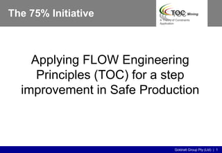 Goldratt Group Pty (Ltd) | 1
A Theory of Constraints
Application
Applying FLOW Engineering
Principles (TOC) for a step
improvement in Safe Production
The 75% Initiative
 
