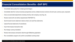 © 2013 SAP AG or an SAP affiliate company. All rights reserved. 25
Financial Consolidation Benefits –SAP BPC
 Consolidate data quickly from multiple general ledgers
 Consolidate data from various business perspectives and by multiple structure versions (Current year, previous year, proposed)
 Carry out automated adjustments including minority, inter-company, recurring, etc.
 Review results with and without adjustments( F00/F99/F15) .
 Synchronized income statement, balance sheet, and cash flow statements.
 Upload financial statements of subsidiaries
 Input intercompany transaction data
 Run foreign currency translation
 Review intercompany transaction data through ICMatching application
 Run consolidation program and confirm consolidation working sheet
 