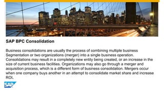 SAP BPC Consolidation
Business consolidations are usually the process of combining multiple business
Segmentation or two organizations (merger) into a single business operation.
Consolidations may result in a completely new entity being created, or an increase in the
size of current business facilities. Organizations may also go through a merger and
acquisition process, which is a different form of business consolidation. Mergers occur
when one company buys another in an attempt to consolidate market share and increase
ROI.
 
