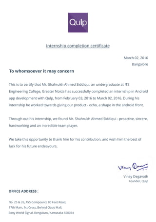 Internship completion certiﬁcate
March 02, 2016
Bangalore
To whomsoever it may concern
This is to certify that Mr. Shahrukh Ahmed Siddiqui, an undergraduate at ITS
Engineering College, Greater Noida has successfully completed an internship in Android
app development with Qulp, from February 03, 2016 to March 02, 2016. During his
internship he worked towards giving our product - echo, a shape in the android front.
Through out his internship, we found Mr. Shahrukh Ahmed Siddiqui - proactive, sincere,
hardworking and an incredible team player.
We take this opportunity to thank him for his contribution, and wish him the best of
luck for his future endeavours.
Vinay Degavath
Founder, Qulp
OFFICE ADDRESS :
No. 25 & 26, AVS Compound, 80 Feet Road,
17th Main, 1st Cross, Behind Oasis Mall,
Sony World Signal, Bengaluru, Karnataka 560034
 