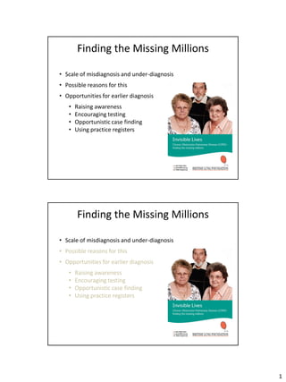 Finding the Missing Millions

• Scale of misdiagnosis and under-diagnosis
• Possible reasons for this
• Opportunities for earlier diagnosis
   •   Raising awareness
   •   Encouraging testing
   •   Opportunistic case finding
   •   Using practice registers




       Finding the Missing Millions

• Scale of misdiagnosis and under-diagnosis
• Possible reasons for this
• Opportunities for earlier diagnosis
   •   Raising awareness
   •   Encouraging testing
   •   Opportunistic case finding
   •   Using practice registers




                                              1
 