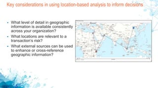 Key considerations in using location-based analysis to inform decisions
 What level of detail in geographic
information is available consistently
across your organization?
 What locations are relevant to a
transaction’s risk?
 What external sources can be used
to enhance or cross-reference
geographic information?
 