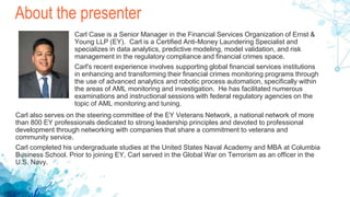 About the presenter
Carl Case is a Senior Manager in the Financial Services Organization of Ernst &
Young LLP (EY). Carl is a Certified Anti-Money Laundering Specialist and
specializes in data analytics, predictive modeling, model validation, and risk
management in the regulatory compliance and financial crimes space.
Carl's recent experience involves supporting global financial services institutions
in enhancing and transforming their financial crimes monitoring programs through
the use of advanced analytics and robotic process automation, specifically within
the areas of AML monitoring and investigation. He has facilitated numerous
examinations and instructional sessions with federal regulatory agencies on the
topic of AML monitoring and tuning.
Carl also serves on the steering committee of the EY Veterans Network, a national network of more
than 800 EY professionals dedicated to strong leadership principles and devoted to professional
development through networking with companies that share a commitment to veterans and
community service.
Carl completed his undergraduate studies at the United States Naval Academy and MBA at Columbia
Business School. Prior to joining EY, Carl served in the Global War on Terrorism as an officer in the
U.S. Navy.
 