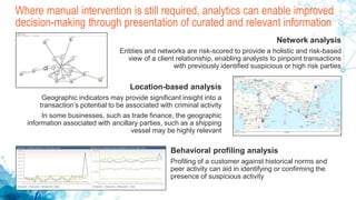 Where manual intervention is still required, analytics can enable improved
decision-making through presentation of curated and relevant information
Network analysis
Entities and networks are risk-scored to provide a holistic and risk-based
view of a client relationship, enabling analysts to pinpoint transactions
with previously identified suspicious or high risk parties
Location-based analysis
Geographic indicators may provide significant insight into a
transaction’s potential to be associated with criminal activity
In some businesses, such as trade finance, the geographic
information associated with ancillary parties, such as a shipping
vessel may be highly relevant
Behavioral profiling analysis
Profiling of a customer against historical norms and
peer activity can aid in identifying or confirming the
presence of suspicious activity
 