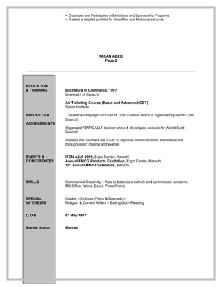  Organized and Participated in Exhibitions and Sponsorship Programs.
 Created a detailed portfolio for SwissMiss and Mothercare brands.
HASAN ABEDI
Page 2
EDUCATION
& TRAINING Bachelors in Commerce, 1997
University of Karachi
Air Ticketing Course (Basic and Advanced CBT)
Grace Institute
PROJECTS & Created a campaign for Gold Hi Gold Festival which is organized by World Gold
Council.
ACHIEVEMENTS
Organized “ZARGALLI” fashion show & developed website for World Gold
Council.
Initiated the “MotherCare Club” to improve communication and interaction
through direct mailing and events.
EVENTS & ITCN ASIA 2005, Expo Center, Karachi
CONFERENCES Annual FMCG Products Exhibition, Expo Center, Karachi
10th
Annual MAP Conference, Karachi
SKILLS Commercial Creativity – Able to balance creativity and commercial concerns.
MS Office (Word, Excel, PowerPoint)
SPECIAL Cricket – Critique (Films & Dramas) –
INTERESTS Religion & Current Affairs – Eating Out - Reading
D.O.B 6th
May 1977
Marital Status Married
 