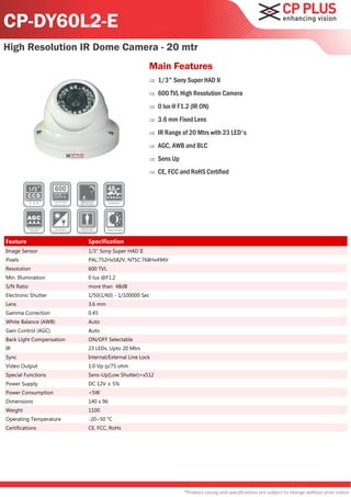 CP-DY60L2-E
High Resolution IR Dome Camera - 20 mtr
                                                    Main Features
                                                       1/3" Sony Super HAD II
                                                       600 TVL High Resolution Camera
                                                       0 lux @ F1.2 (IR ON)
                                                       3.6 mm Fixed Lens
                                                       IR Range of 20 Mtrs with 23 LED's
                                                       AGC, AWB and BLC
                                                       Sens Up
                                                       CE, FCC and RoHS Certified




Feature                   Specification
Image Sensor              1/3" Sony Super HAD II
Pixels                    PAL:752Hx582V, NTSC:768Hx494V
Resolution                600 TVL
Min. Illumination         0 lux @F1.2
S/N Ratio                 more than 48dB
Electronic Shutter        1/50(1/60) - 1/100000 Sec
Lens                      3.6 mm
Gamma Correction          0.45
White Balance (AWB)       Auto
Gain Control (AGC)        Auto
Back Light Compensation   ON/OFF Selectable
IR                        23 LEDs, Upto 20 Mtrs
Sync                      Internal/External Line Lock
Video Output              1.0 Vp-p/75 ohm
Special Functions         Sens-Up(Low Shutter)=x512
Power Supply              DC 12V ± 5%
Power Consumption         <5W
Dimensions                140 x 96
Weight                    1100
Operating Temperature     -20~50 °C
Certifications            CE, FCC, RoHs




                                                                  *Product casing and specifications are subject to change without prior notice
 