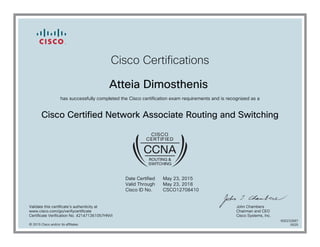 Cisco Certifications
Atteia Dimosthenis
has successfully completed the Cisco certification exam requirements and is recognized as a
Cisco Certified Network Associate Routing and Switching
Date Certified
Valid Through
Cisco ID No.
May 23, 2015
May 23, 2018
CSCO12708410
Validate this certificate's authenticity at
www.cisco.com/go/verifycertificate
Certificate Verification No. 421471361057HNVI
John Chambers
Chairman and CEO
Cisco Systems, Inc.
© 2015 Cisco and/or its affiliates
600232687
0525
 