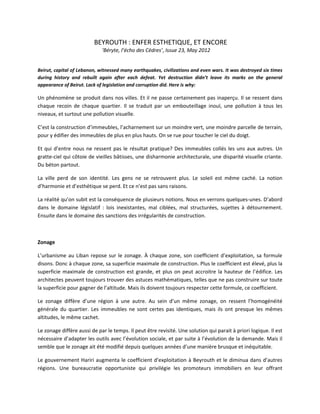 BEYROUTH : ENFER ESTHETIQUE, ET ENCORE
‘Béryte, l’écho des Cèdres’, Issue 23, May 2012
Beirut, capital of Lebanon, witnessed many earthquakes, civilizations and even wars. It was destroyed six times
during history and rebuilt again after each defeat. Yet destruction didn’t leave its marks on the general
appearance of Beirut. Lack of legislation and corruption did. Here is why:
Un phénomène se produit dans nos villes. Et il ne passe certainement pas inaperçu. Il se ressent dans
chaque recoin de chaque quartier. Il se traduit par un embouteillage inouï, une pollution à tous les
niveaux, et surtout une pollution visuelle.
C’est la construction d’immeubles, l’acharnement sur un moindre vert, une moindre parcelle de terrain,
pour y édifier des immeubles de plus en plus hauts. On se rue pour toucher le ciel du doigt.
Et qui d’entre nous ne ressent pas le résultat pratique? Des immeubles collés les uns aux autres. Un
gratte-ciel qui côtoie de vieilles bâtisses, une disharmonie architecturale, une disparité visuelle criante.
Du béton partout.
La ville perd de son identité. Les gens ne se retrouvent plus. Le soleil est même caché. La notion
d’harmonie et d’esthétique se perd. Et ce n’est pas sans raisons.
La réalité qu’on subit est la conséquence de plusieurs notions. Nous en verrons quelques-unes. D’abord
dans le domaine législatif : lois inexistantes, mal ciblées, mal structurées, sujettes à détournement.
Ensuite dans le domaine des sanctions des irrégularités de construction.
Zonage
L’urbanisme au Liban repose sur le zonage. À chaque zone, son coefficient d’exploitation, sa formule
disons. Donc à chaque zone, sa superficie maximale de construction. Plus le coefficient est élevé, plus la
superficie maximale de construction est grande, et plus on peut accroitre la hauteur de l’édifice. Les
architectes peuvent toujours trouver des astuces mathématiques, telles que ne pas construire sur toute
la superficie pour gagner de l’altitude. Mais ils doivent toujours respecter cette formule, ce coefficient.
Le zonage diffère d’une région à une autre. Au sein d’un même zonage, on ressent l’homogénéité
générale du quartier. Les immeubles ne sont certes pas identiques, mais ils ont presque les mêmes
altitudes, le même cachet.
Le zonage diffère aussi de par le temps. Il peut être revisité. Une solution qui parait à priori logique. Il est
nécessaire d’adapter les outils avec l’évolution sociale, et par suite à l’évolution de la demande. Mais il
semble que le zonage ait été modifié depuis quelques années d’une manière brusque et inéquitable.
Le gouvernement Hariri augmenta le coefficient d’exploitation à Beyrouth et le diminua dans d’autres
régions. Une bureaucratie opportuniste qui privilégie les promoteurs immobiliers en leur offrant
 