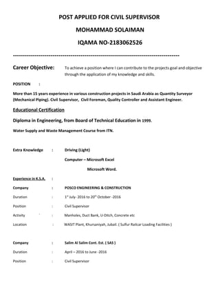 POST APPLIED FOR CIVIL SUPERVISOR
MOHAMMAD SOLAIMAN
IQAMA NO-2183062526
------------------------------------------------------------------------------------
Career Objective: To achieve a position where I can contribute to the projects goal and objective
through the application of my knowledge and skills.
POSITION :
More than 15 years experience in various construction projects in Saudi Arabia as Quantity Surveyor
(Mechanical Piping). Civil Supervisor, Civil Foreman, Quality Controller and Assistant Engineer.
Educational Certification
Diploma in Engineering, from Board of Technical Education in 1999.
Water Supply and Waste Management Course from ITN.
Extra Knowledge : Driving (Light)
Computer – Microsoft Excel
Microsoft Word.
Experience in K.S.A. :
Company : POSCO ENGINEERING & CONSTRUCTION
Duration : 1st
July- 2016 to 20th
October -2016
Position : Civil Supervisor
Activity ` : Manholes, Duct Bank, U-Ditch, Concrete etc
Location : WASIT Plant, Khursaniyah, Jubail. ( Sulfur Railcar Loading Facilities )
Company : Salim Al Salim Cont. Est. ( SAS )
Duration : April – 2016 to June -2016
Position : Civil Supervisor
 