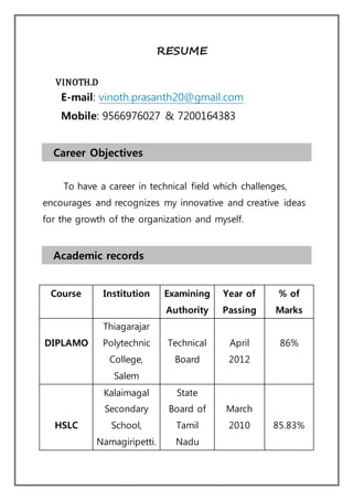 RESUME
VINOTH.D
E-mail: vinoth.prasanth20@gmail.com
Mobile: 9566976027 & 7200164383
Career Objectives
To have a career in technical field which challenges,
encourages and recognizes my innovative and creative ideas
for the growth of the organization and myself.
Academic records
Course Institution Examining
Authority
Year of
Passing
% of
Marks
DIPLAMO
Thiagarajar
Polytechnic
College,
Salem
Technical
Board
April
2012
86%
HSLC
Kalaimagal
Secondary
School,
Namagiripetti.
State
Board of
Tamil
Nadu
March
2010 85.83%
 