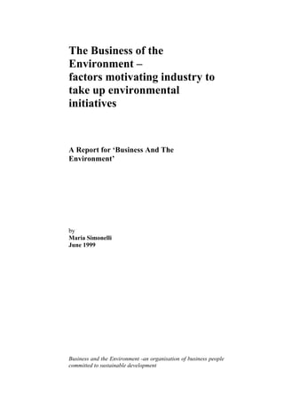 The Business of the
Environment –
factors motivating industry to
take up environmental
initiatives
A Report for ‘Business And The
Environment’
by
Maria Simonelli
June 1999
Business and the Environment -an organisation of business people
committed to sustainable development
 