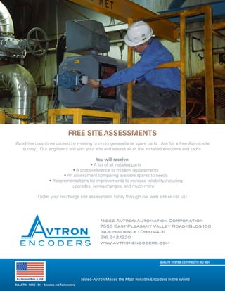 Nidec-Avtron Makes the Most Reliable Encoders in the World
Nidec Avtron Automation Corporation
7555 East Pleasant Valley Road | Bldg 100
Independence | Ohio 44131
216.642.1230
www.avtronencoders.com
Free Site Assessments
Avoid the downtime caused by missing or no-longer-available spare parts. Ask for a free Avtron site
survey! Our engineers will visit your site and assess all of the installed encoders and tachs.
You will receive:
• A list of all installed parts
• A cross-reference to modern replacements
• An assessment comparing available spares to needs
• Recommendations for improvements to increase reliability including
upgrades, wiring changes, and much more!
Order your no-charge site assessment today through our web site or call us!
QUALITY SYSTEM CERTIFIED TO ISO 9001
All Encoders Made in USA
E N C O D E R S
BULLETIN: NAAC - 017 - Encoders and Tachometers
 