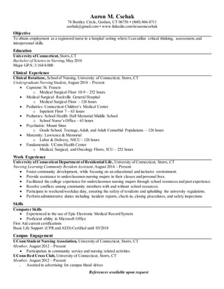 Aaron M. Csehak
74 Bentley Circle, Goshen, CT 06756 ? (860) 866-8711
asehak@gmail.com ? www.linkedin.com/in/aaroncsehak
Objective
To obtain employment as a registered nurse in a hospital setting where I can utilize critical thinking, assessment,and
interpersonal skills.
Education
University ofConnecticut, Storrs,CT
Bachelor of Science in Nursing,May 2016
Major GPA: 3.164/4.000
Clinical Experience
Clinical Rotations, Schoolof Nursing, University of Connecticut, Storrs, CT
Undergraduate Nursing Student,August 2014 C Present
? Capstone: St. Francis
o Medical Surgical Floor 10-9 C 252 hours
? Medical Surgical: Rockville General Hospital
o Medical Surgical Floor C 126 hours
? Pediatrics: Connecticut Childrens Medical Center
o Inpatient Floor 7 C 63 hours
? Pediatrics: School Health: Hall Memorial Middle School
o School Nurses Office C 63 hours
? Psychiatric: Mount Sinai
o Grade School, Teenage,Adult, and Adult Comorbid Populations C 126 hours
? Maternity: Lawrence & Memorial
o Labor & Delivery, NICU - 126 hours
? Fundamentals: UConn Health Center
o Medical, Surgical, and Oncology Floors, ICU C 252 hours
Work Experience
University ofConnecticut Department ofResidential Life, University of Connecticut, Storrs, CT
Nursing Learning Community Resident Assistant,August 2014 C Present
? Foster community development, while focusing on an educational and inclusive environment.
? Provide assistance to underclassmen nursing majors in their classes and personal lives.
? Facilitated the college experience for underclassmen nursing majors through school resources and past experience.
? Resolve conflicts among community members with and without school resources.
? Participate in weekend/weekday duty, ensuring the safety of residents and upholding the university regulations.
? Perform administrative duties including incident reports, check-in, closing procedures, and safety inspections
Skills
Computer Skills
? Experienced in the use of Epic Electronic Medical Record System
? Proficient ability in Microsoft Office
First Aid current certifications
Basic Life Support (CPR and AED) Certified until 03/2018
Campus Engagement
UConn Student Nursing Association, University of Connecticut, Storrs, CT
Member, August 2012 C Present
? Participation in community service and nursing related activities
UConn Red Cross Club, University of Connecticut, Storrs, CT
Member, August 2012 C Present
? Assisted in advertising for campus blood drives
References available upon request
 