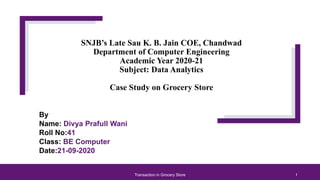 SNJB’s Late Sau K. B. Jain COE, Chandwad
Department of Computer Engineering
Academic Year 2020-21
Subject: Data Analytics
Case Study on Grocery Store
By
Name: Divya Prafull Wani
Roll No:41
Class: BE Computer
Date:21-09-2020
Transaction in Grocery Store 1
 